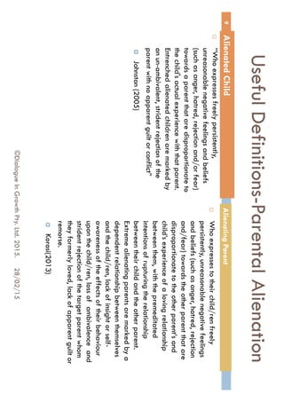 Useful Definitions-Parental
Alienation
 “Who expresses freely persistently,
unreasonable negative feelings and
beliefs (such as anger, hatred, rejection
and/or fear) towards a parent that are
disproportionate to the child's actual
experience with that parent. Entrenched
alienated children are marked by an un-
ambivalent, strident rejection of the
parent with no apparent guilt or conflict”
 Johnston (2005)
 Who expresses to their child/ren freely
persistently, unreasonable negative
feelings and beliefs (such as anger,
hatred, rejection and/fear) towards the
other parent that are disproportionate to
the other parent’s and child’s experience
of a loving relationship between them,
with the premeditated intentions of
rupturing the relationship between their
child and the other parent. Extreme
alienating parents are marked by a
dependent relationship between
themselves and the child/ren, lack of
insight or self-awareness of the effects of
their behaviour upon the child/ren, loss of
ambivalence and strident rejection of the
target parent whom they formerly loved,
lack of apparent guilt or remorse.
 Korosi(2013)
28/02/15
9
©Dialogue In Growth Pty. Ltd. 2015.
Alienated Child Alienating Parent
 