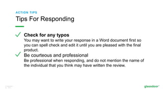 © Glassdoor,
Inc. 2017.
ACTION TIPS
Check for any typos
You may want to write your response in a Word document first so
you can spell check and edit it until you are pleased with the final
product.
Be courteous and professional
Be professional when responding, and do not mention the name of
the individual that you think may have written the review.
Tips For Responding
 
