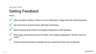 © Glassdoor,
Inc. 2017.
ACTION TIPS
Have recruiters include a “Check us out on Glassdoor!” badge with their email signatures
Ask new hires to submit reviews after their onboarding
Send company-wide emails encouraging employees to offer feedback
Place signs and stickers around the office, encouraging employees to “let their voice be
heard”
Communicate during team meetings that you would like to hear from employees
Getting Feedback
 