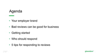 © Glassdoor,
Inc. 2017.
• Your employer brand
• Bad reviews can be good for business
• Getting started
• Who should respond
• 5 tips for responding to reviews
Agenda
 