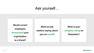 © Glassdoor,
Inc. 2017.
Ask yourself…
Would current
employees
recommend your
organisation
to a friend?
What are job
seekers saying about
you on social?
What is your
company rating on
Glassdoor?
 