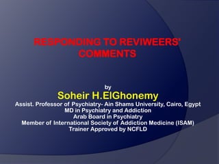 RESPONDING TO REVIWEERS'
            COMMENTS


                                by
               Soheir H.ElGhonemy
Assist. Professor of Psychiatry- Ain Shams University, Cairo, Egypt
                  MD in Psychiatry and Addiction
                     Arab Board in Psychiatry
  Member of International Society of Addiction Medicine (ISAM)
                    Trainer Approved by NCFLD
 