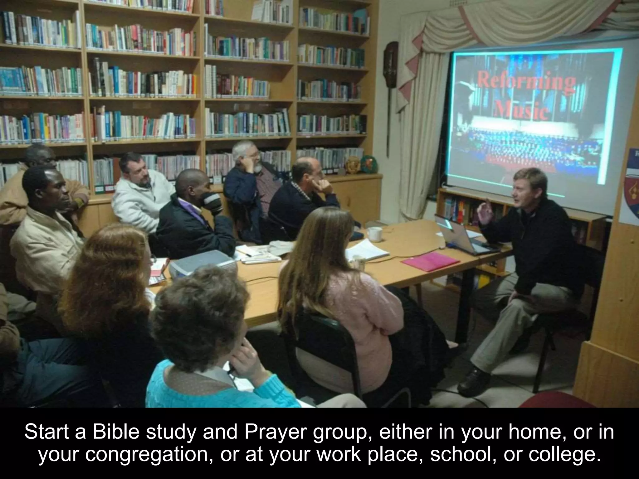 Start a Bible study and Prayer group, either in your home, or in
your congregation, or at your work place, school, or college.
 