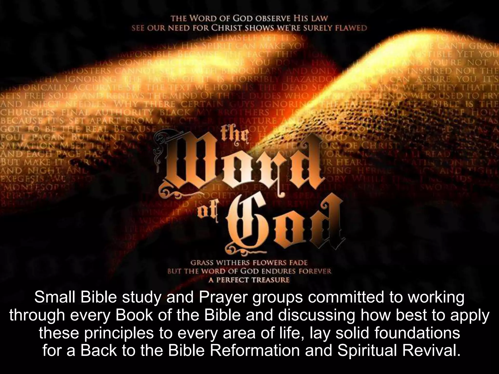 Small Bible study and Prayer groups committed to working
through every Book of the Bible and discussing how best to apply
these principles to every area of life, lay solid foundations
for a Back to the Bible Reformation and Spiritual Revival.
 