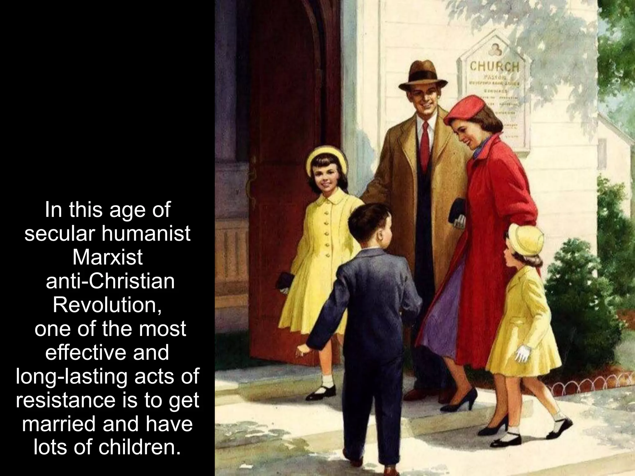 In this age of
secular humanist
Marxist
anti-Christian
Revolution,
one of the most
effective and
long-lasting acts of
resistance is to get
married and have
lots of children.
 