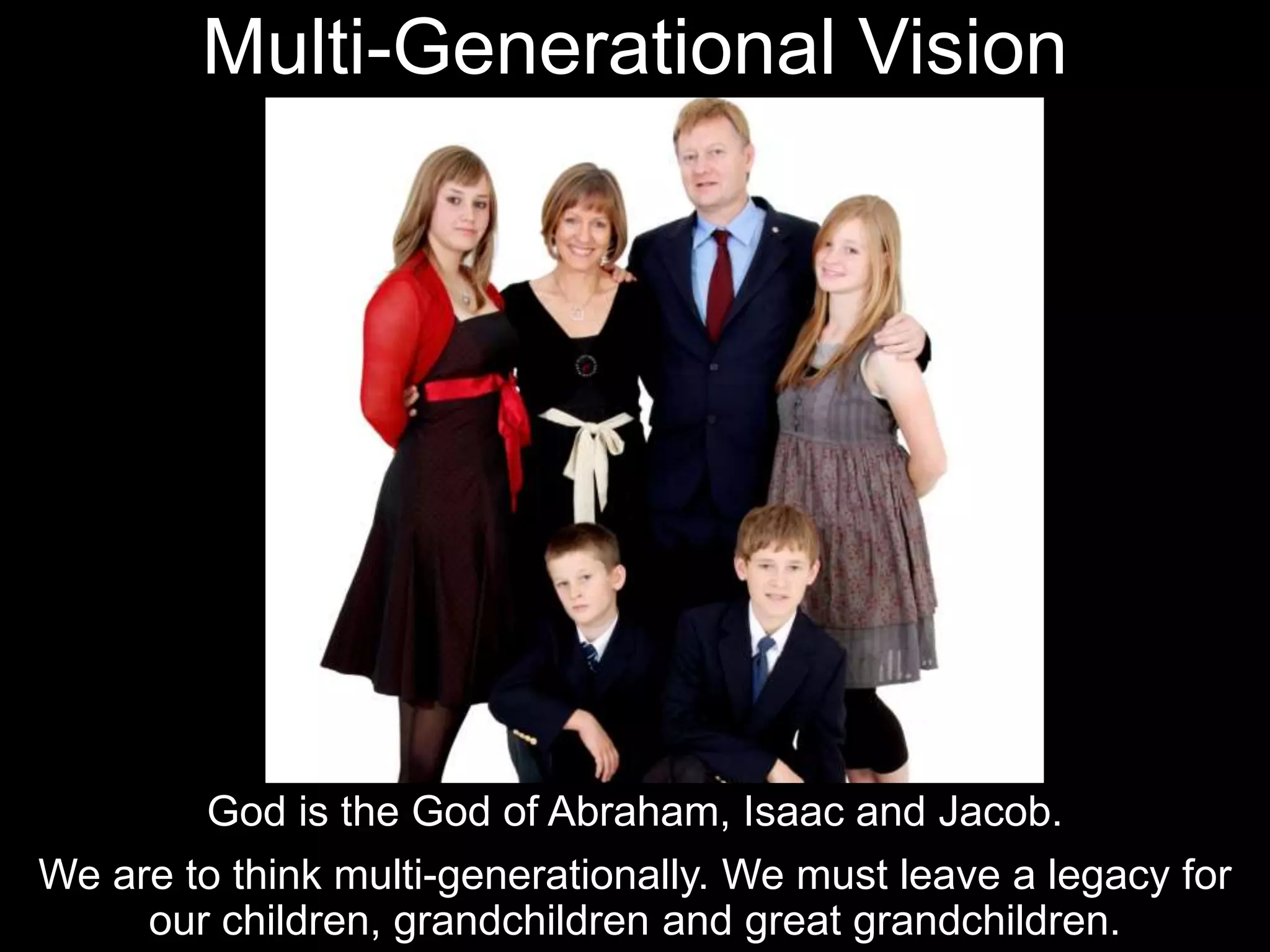 Multi-Generational Vision
God is the God of Abraham, Isaac and Jacob.
We are to think multi-generationally. We must leave a legacy for
our children, grandchildren and great grandchildren.
 
