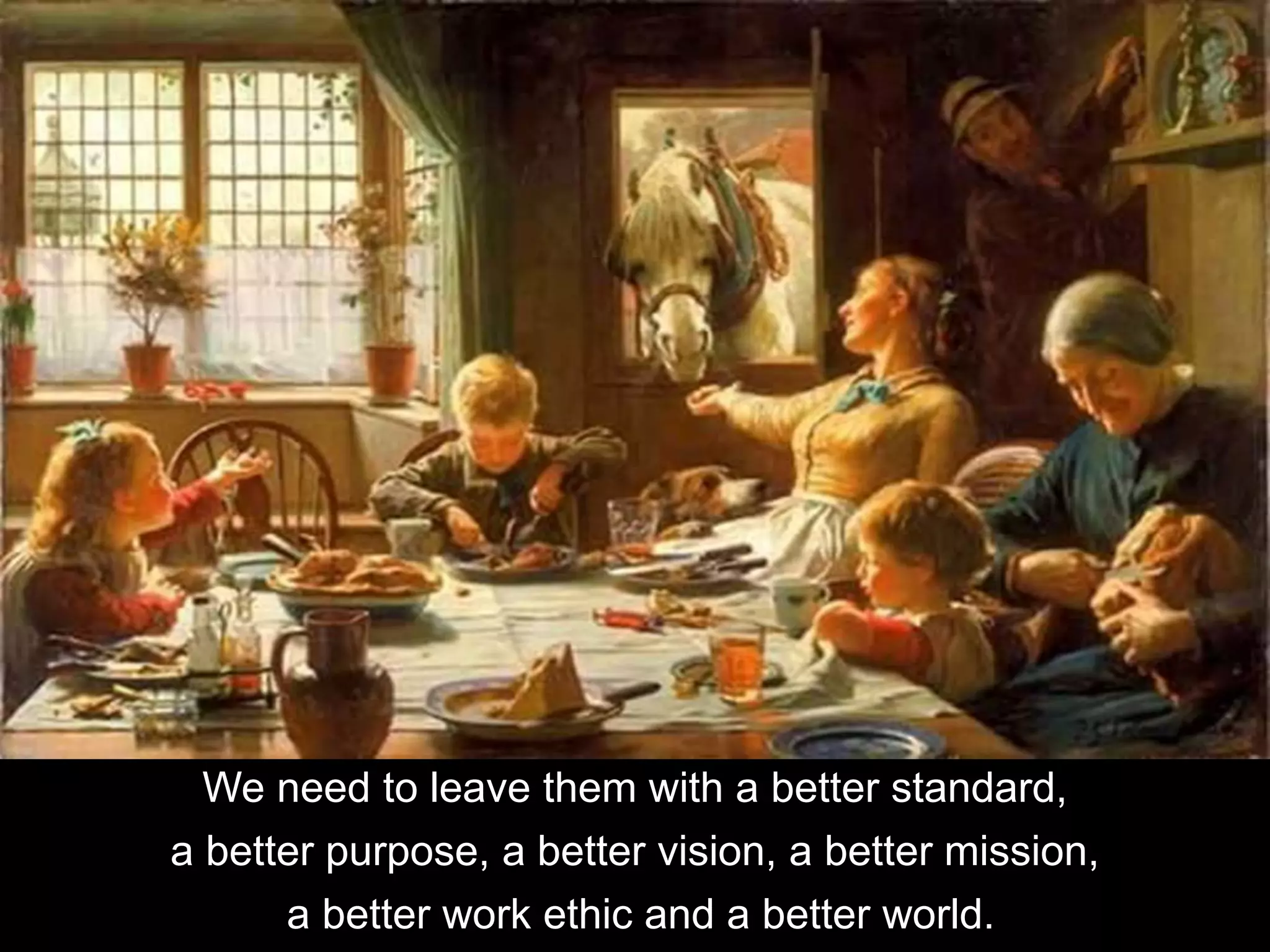 We need to leave them with a better standard,
a better purpose, a better vision, a better mission,
a better work ethic and a better world.
 