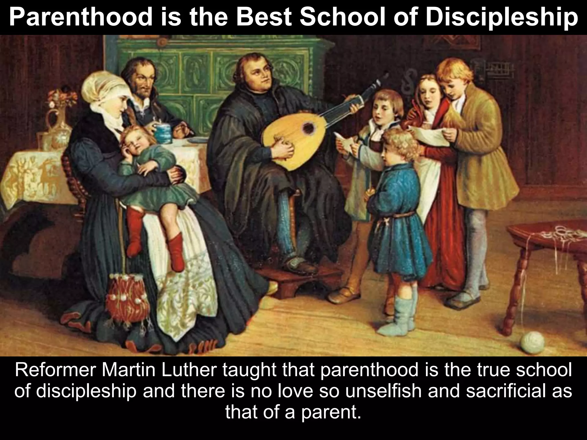 Parenthood is the Best School of Discipleship
Reformer Martin Luther taught that parenthood is the true school
of discipleship and there is no love so unselfish and sacrificial as
that of a parent.
 