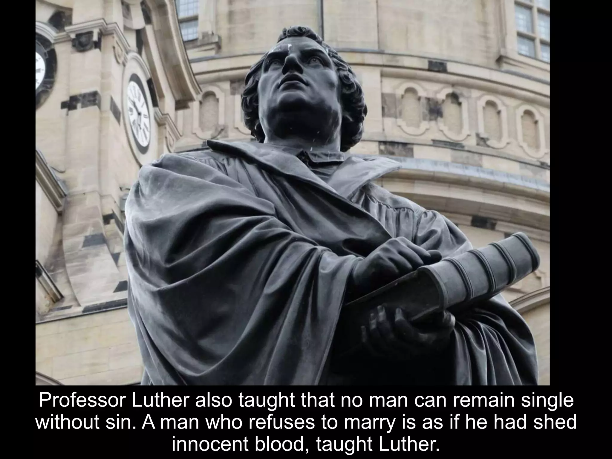 Professor Luther also taught that no man can remain single
without sin. A man who refuses to marry is as if he had shed
innocent blood, taught Luther.
 