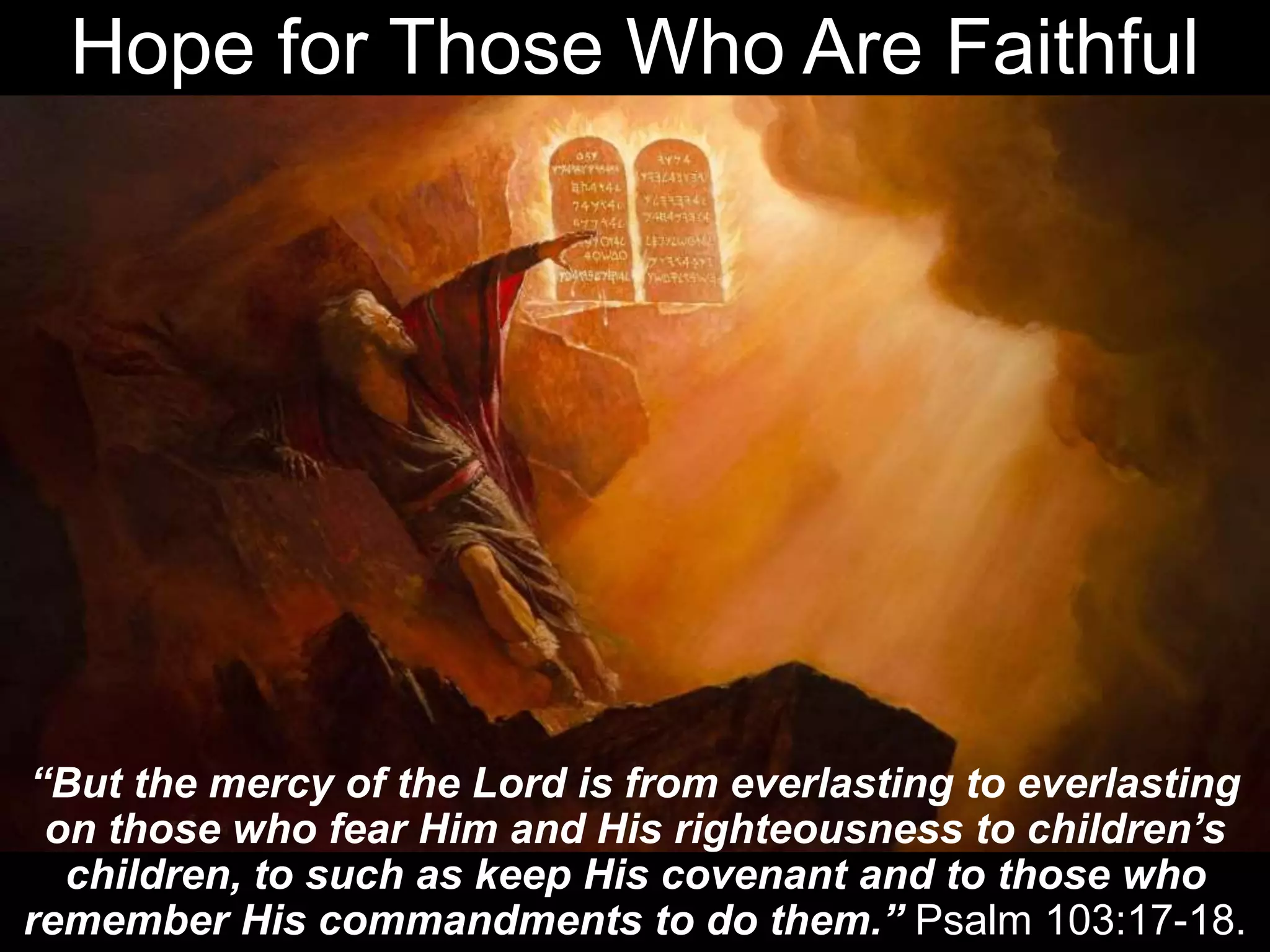 Hope for Those Who Are Faithful
“But the mercy of the Lord is from everlasting to everlasting
on those who fear Him and His righteousness to children’s
children, to such as keep His covenant and to those who
remember His commandments to do them.” Psalm 103:17-18.
 