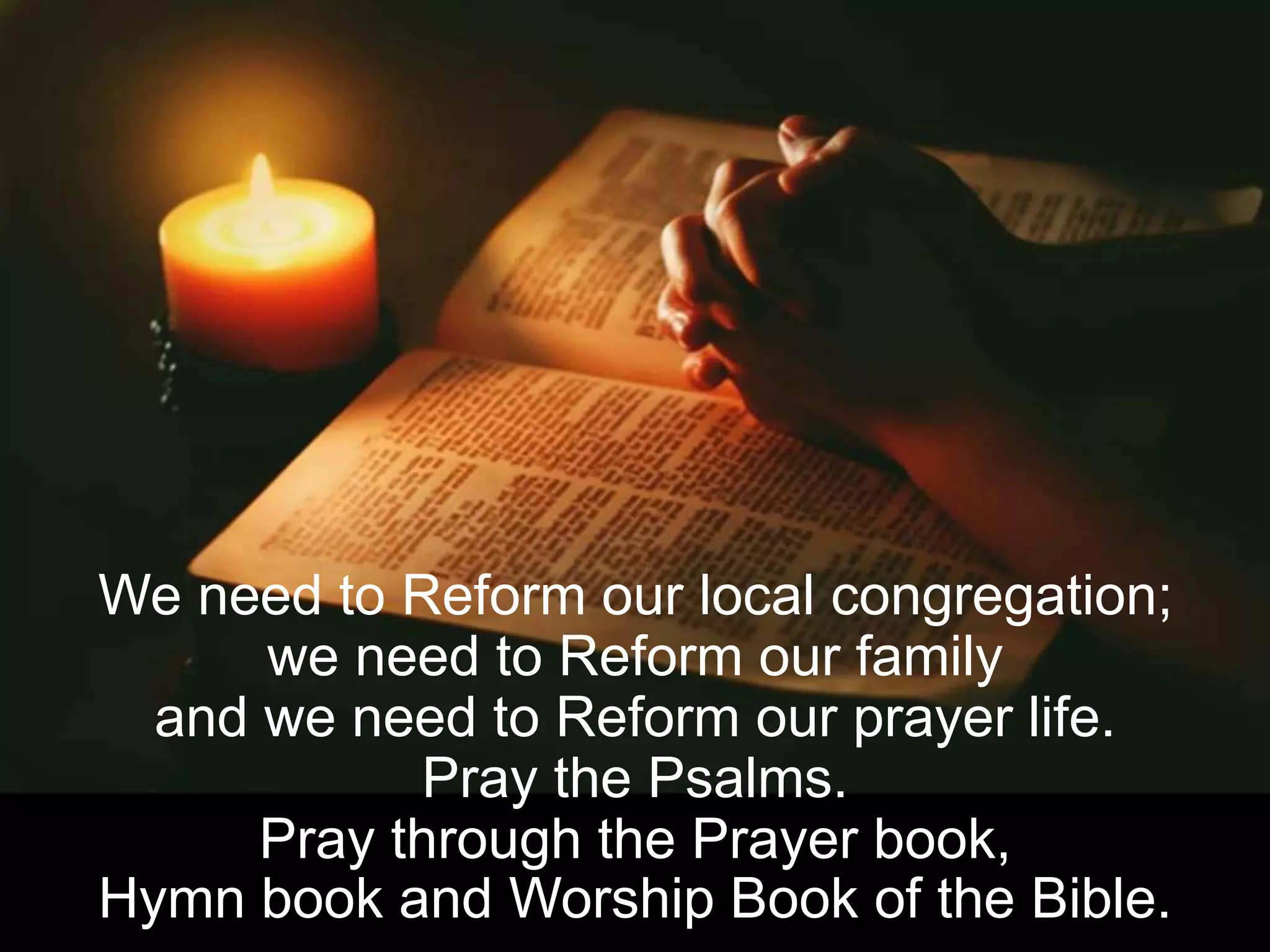 We need to Reform our local congregation;
we need to Reform our family
and we need to Reform our prayer life.
Pray the Psalms.
Pray through the Prayer book,
Hymn book and Worship Book of the Bible.
 