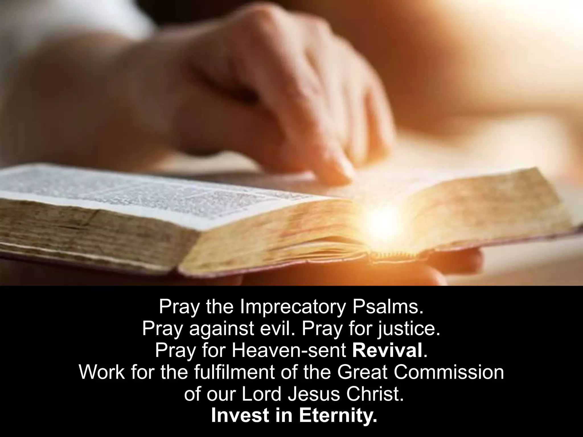 Pray the Imprecatory Psalms.
Pray against evil. Pray for justice.
Pray for Heaven-sent Revival.
Work for the fulfilment of the Great Commission
of our Lord Jesus Christ.
Invest in Eternity.
 