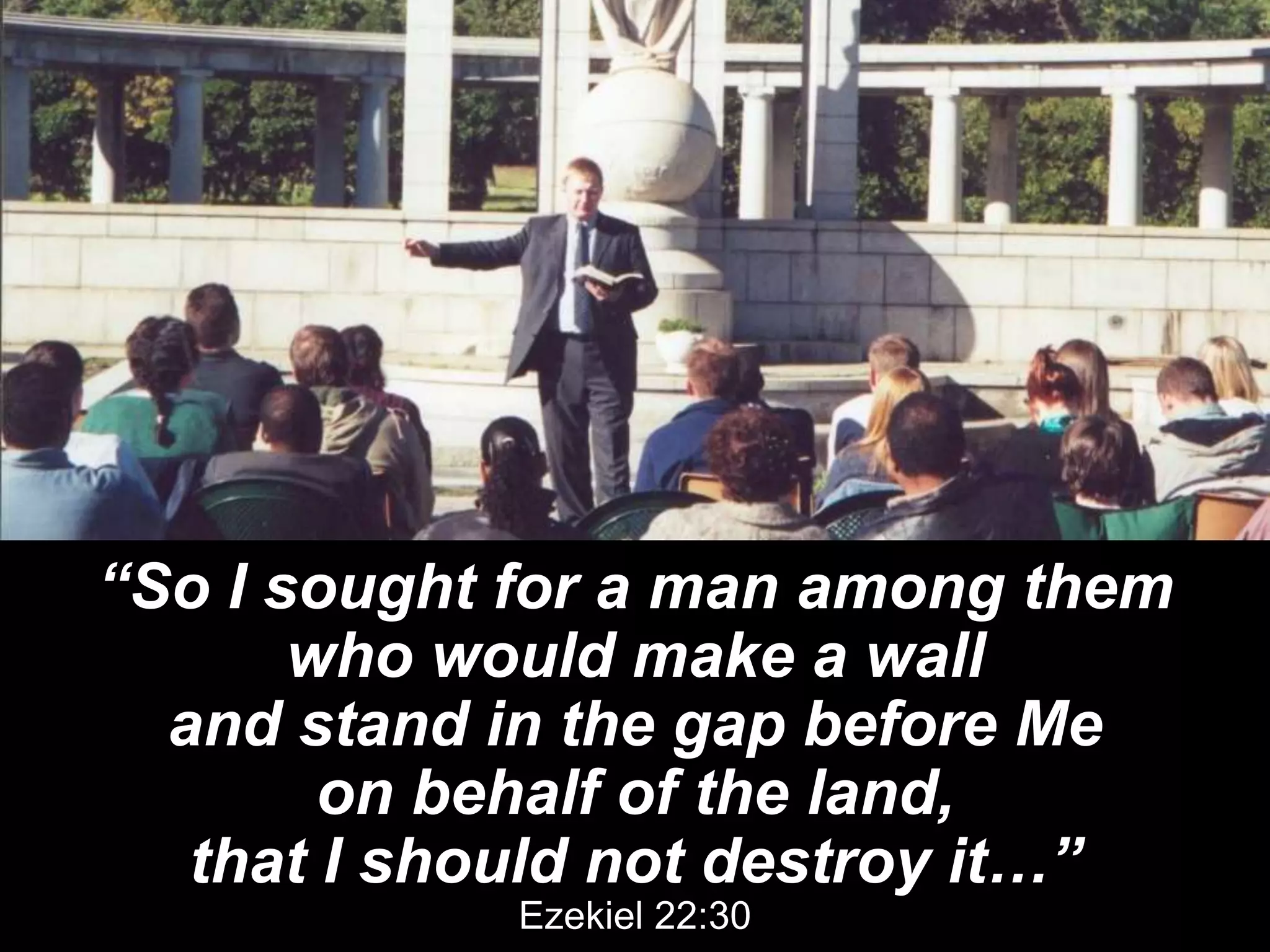 “So I sought for a man among them
who would make a wall
and stand in the gap before Me
on behalf of the land,
that I should not destroy it…”
Ezekiel 22:30
 