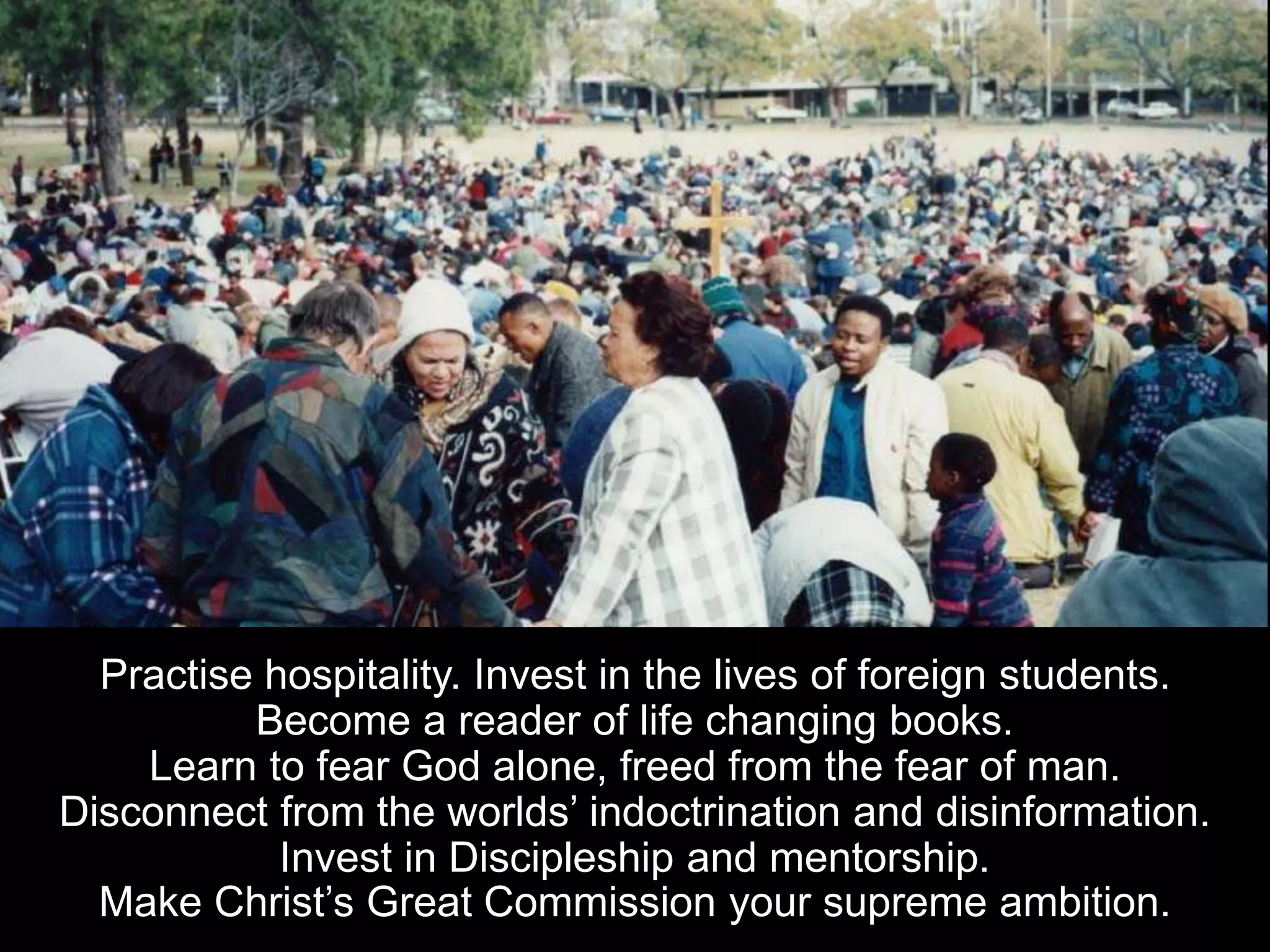 Practise hospitality. Invest in the lives of foreign students.
Become a reader of life changing books.
Learn to fear God alone, freed from the fear of man.
Disconnect from the worlds’ indoctrination and disinformation.
Invest in Discipleship and mentorship.
Make Christ’s Great Commission your supreme ambition.
 