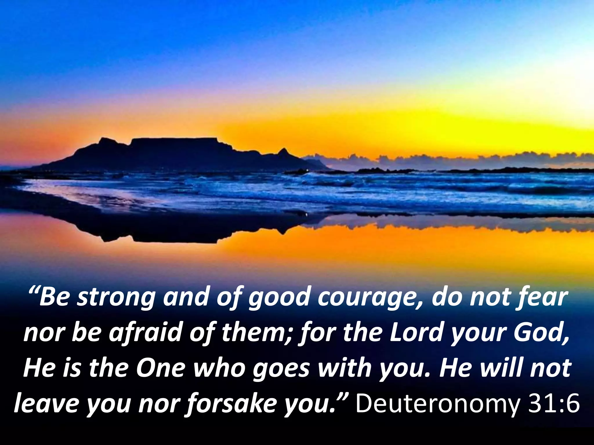 “Be strong and of good courage, do not fear
nor be afraid of them; for the Lord your God,
He is the One who goes with you. He will not
leave you nor forsake you.” Deuteronomy 31:6
 