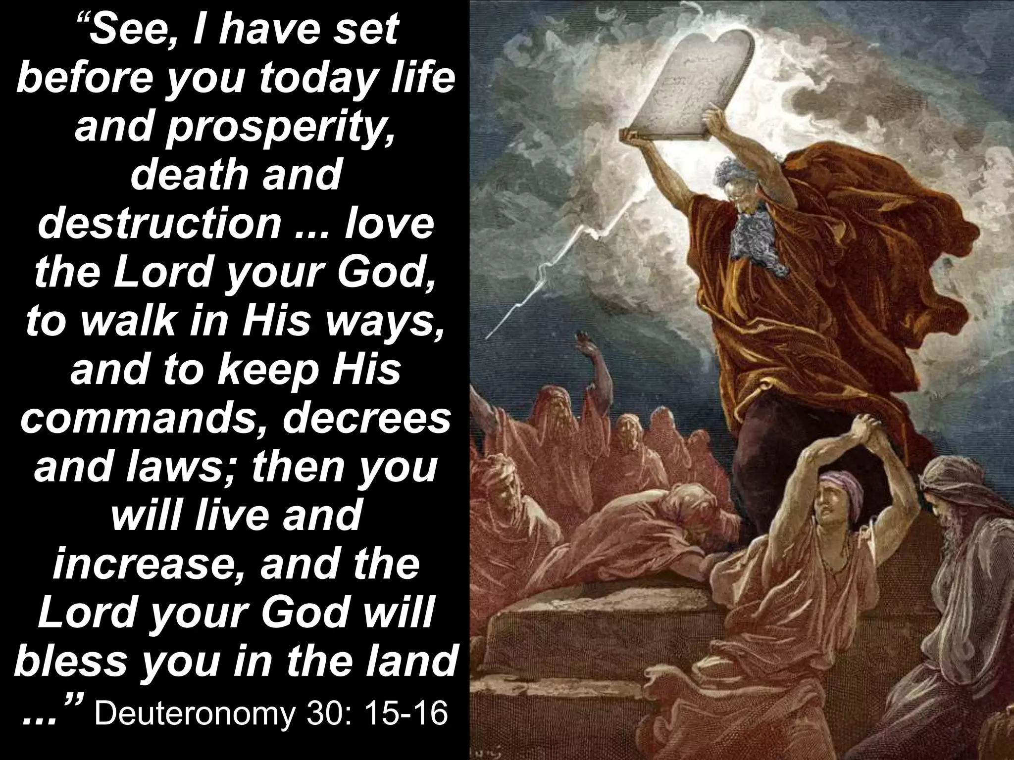 “See, I have set
before you today life
and prosperity,
death and
destruction ... love
the Lord your God,
to walk in His ways,
and to keep His
commands, decrees
and laws; then you
will live and
increase, and the
Lord your God will
bless you in the land
...” Deuteronomy 30: 15-16
 