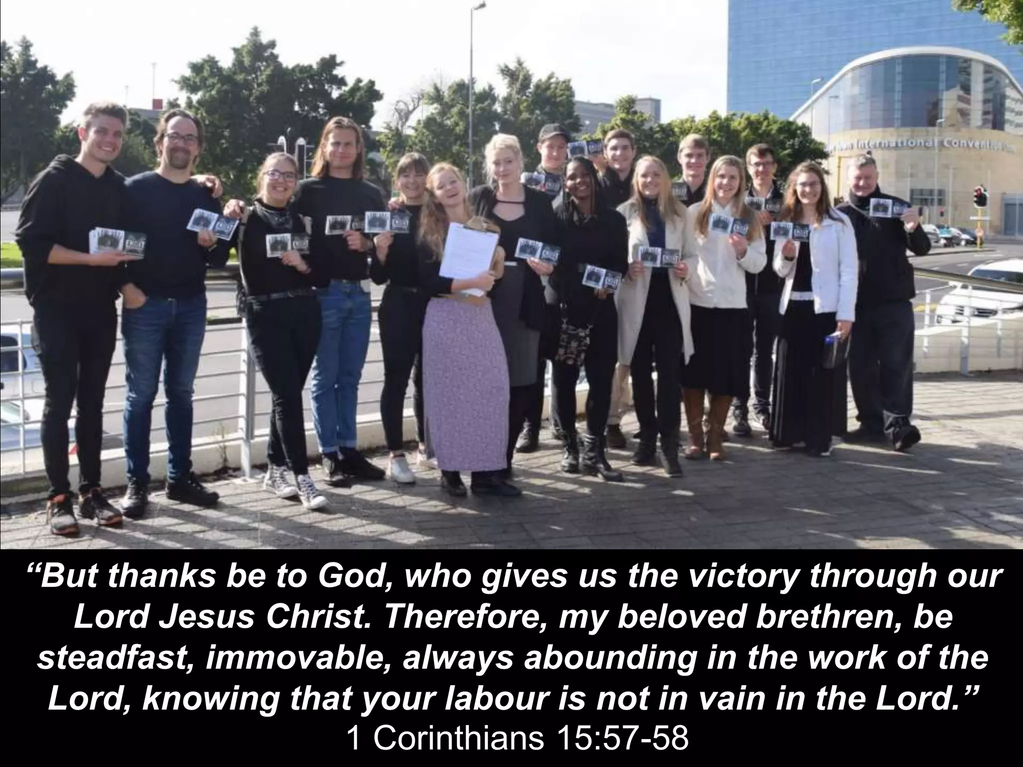 “But thanks be to God, who gives us the victory through our
Lord Jesus Christ. Therefore, my beloved brethren, be
steadfast, immovable, always abounding in the work of the
Lord, knowing that your labour is not in vain in the Lord.”
1 Corinthians 15:57-58
 