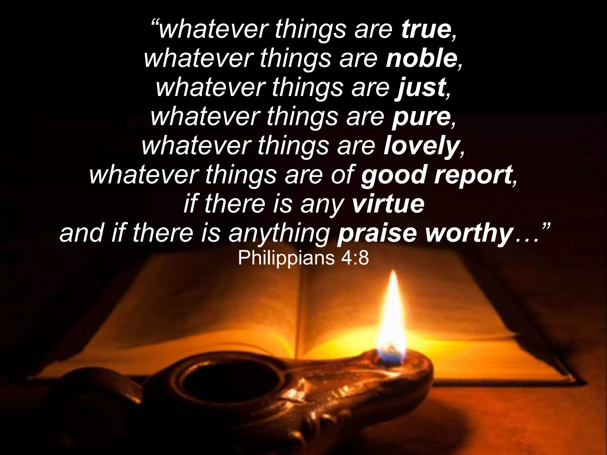 “whatever things are true,
whatever things are noble,
whatever things are just,
whatever things are pure,
whatever things are lovely,
whatever things are of good report,
if there is any virtue
and if there is anything praise worthy…”
Philippians 4:8
 