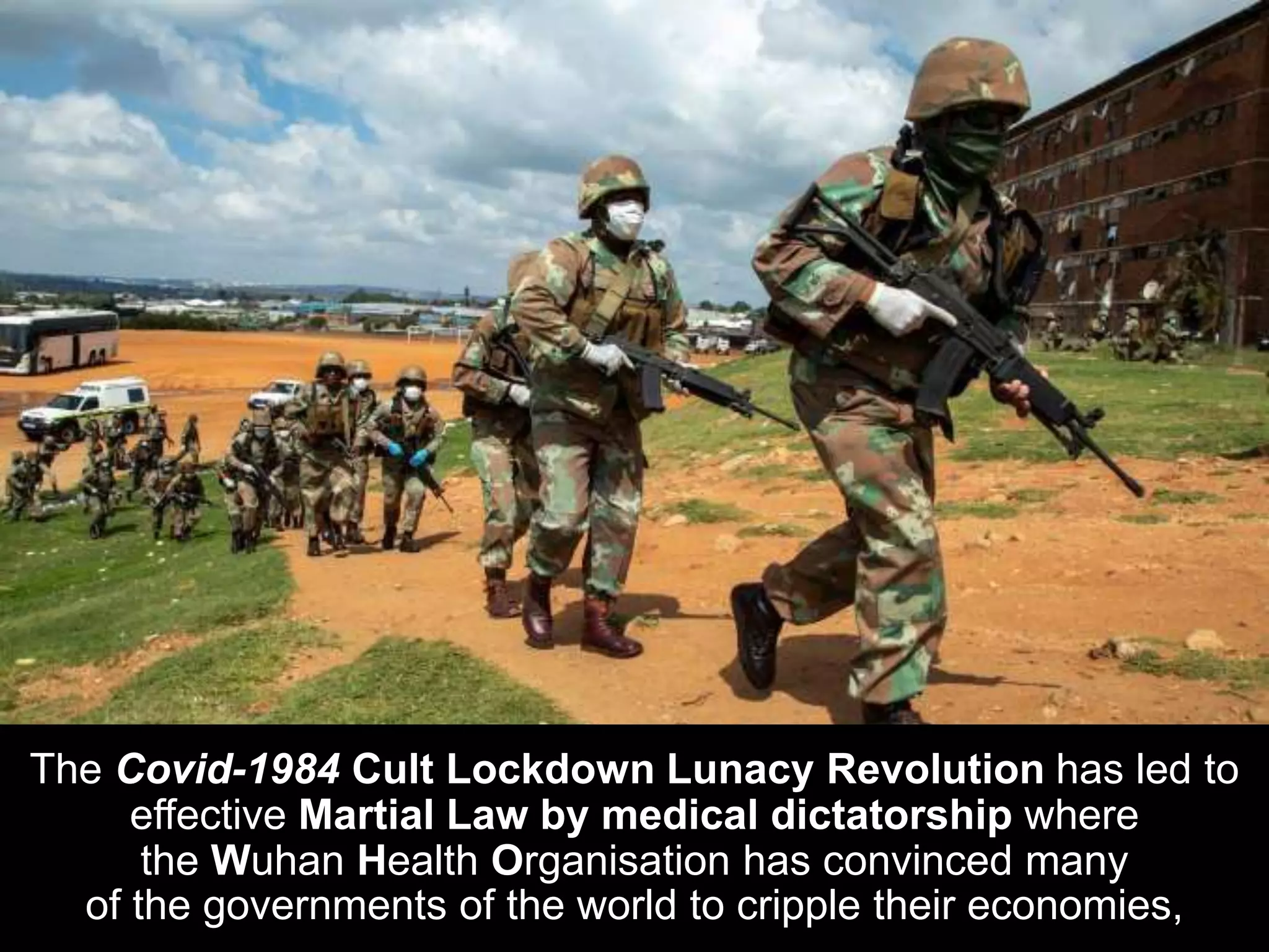 The Covid-1984 Cult Lockdown Lunacy Revolution has led to
effective Martial Law by medical dictatorship where
the Wuhan Health Organisation has convinced many
of the governments of the world to cripple their economies,
 