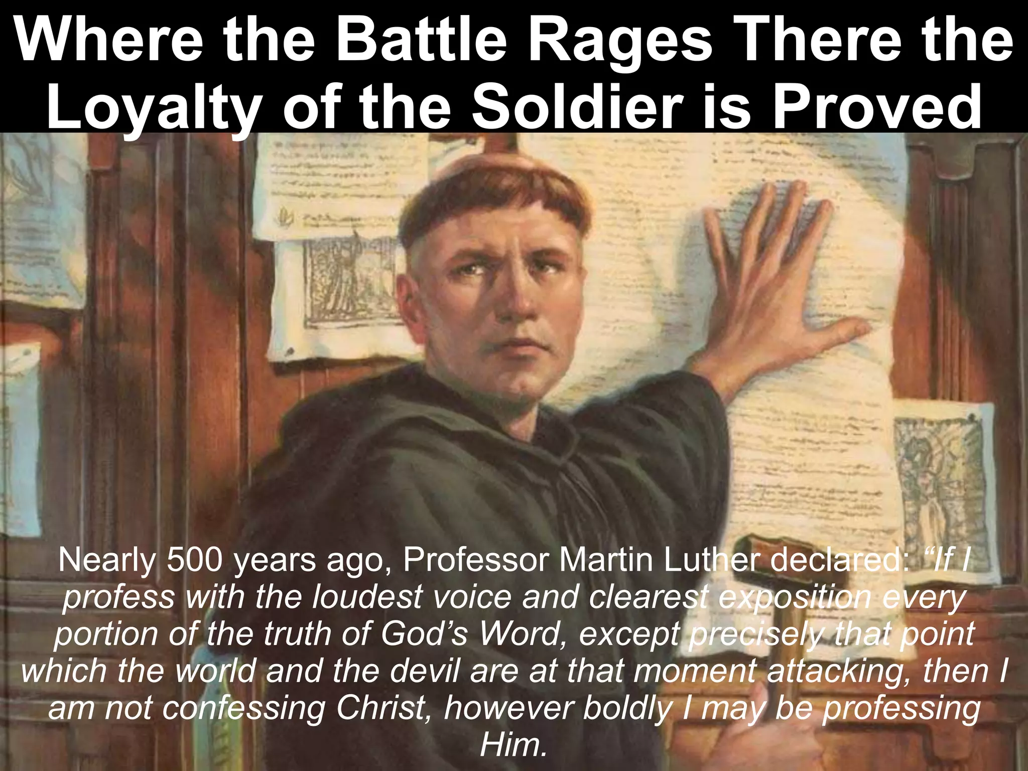Where the Battle Rages There the
Loyalty of the Soldier is Proved
Nearly 500 years ago, Professor Martin Luther declared: “If I
profess with the loudest voice and clearest exposition every
portion of the truth of God’s Word, except precisely that point
which the world and the devil are at that moment attacking, then I
am not confessing Christ, however boldly I may be professing
Him.
 