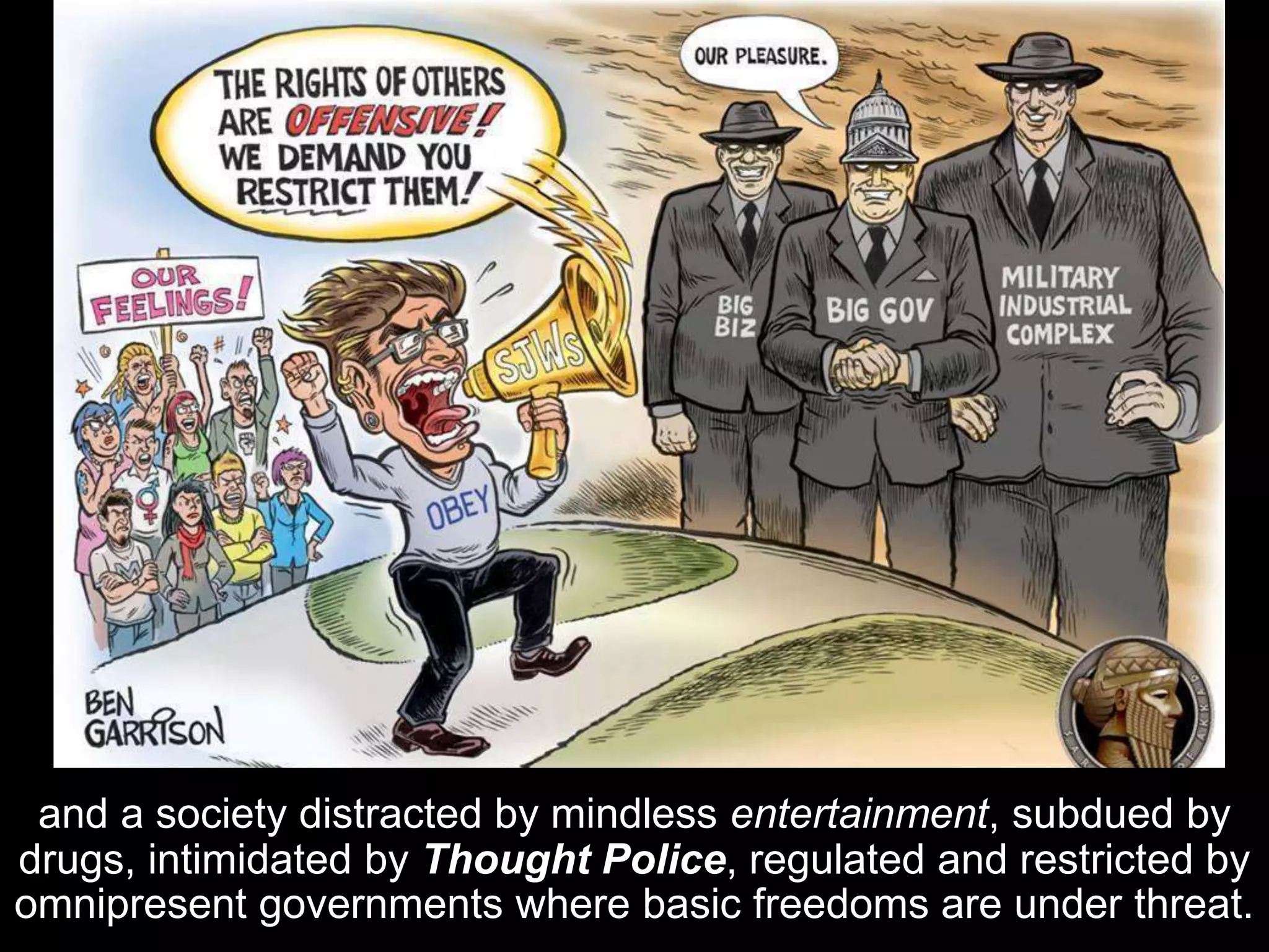 and a society distracted by mindless entertainment, subdued by
drugs, intimidated by Thought Police, regulated and restricted by
omnipresent governments where basic freedoms are under threat.
 