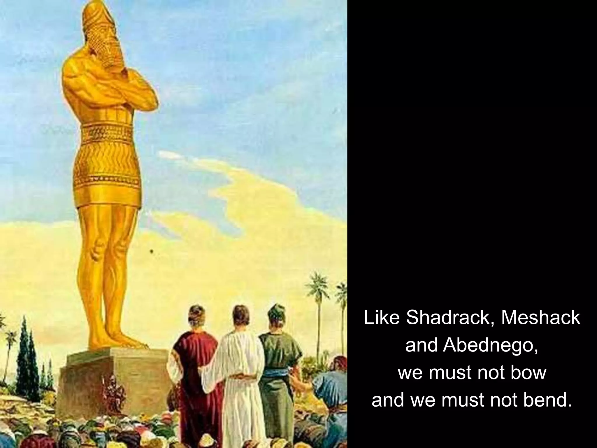 Like Shadrack, Meshack
and Abednego,
we must not bow
and we must not bend.
 
