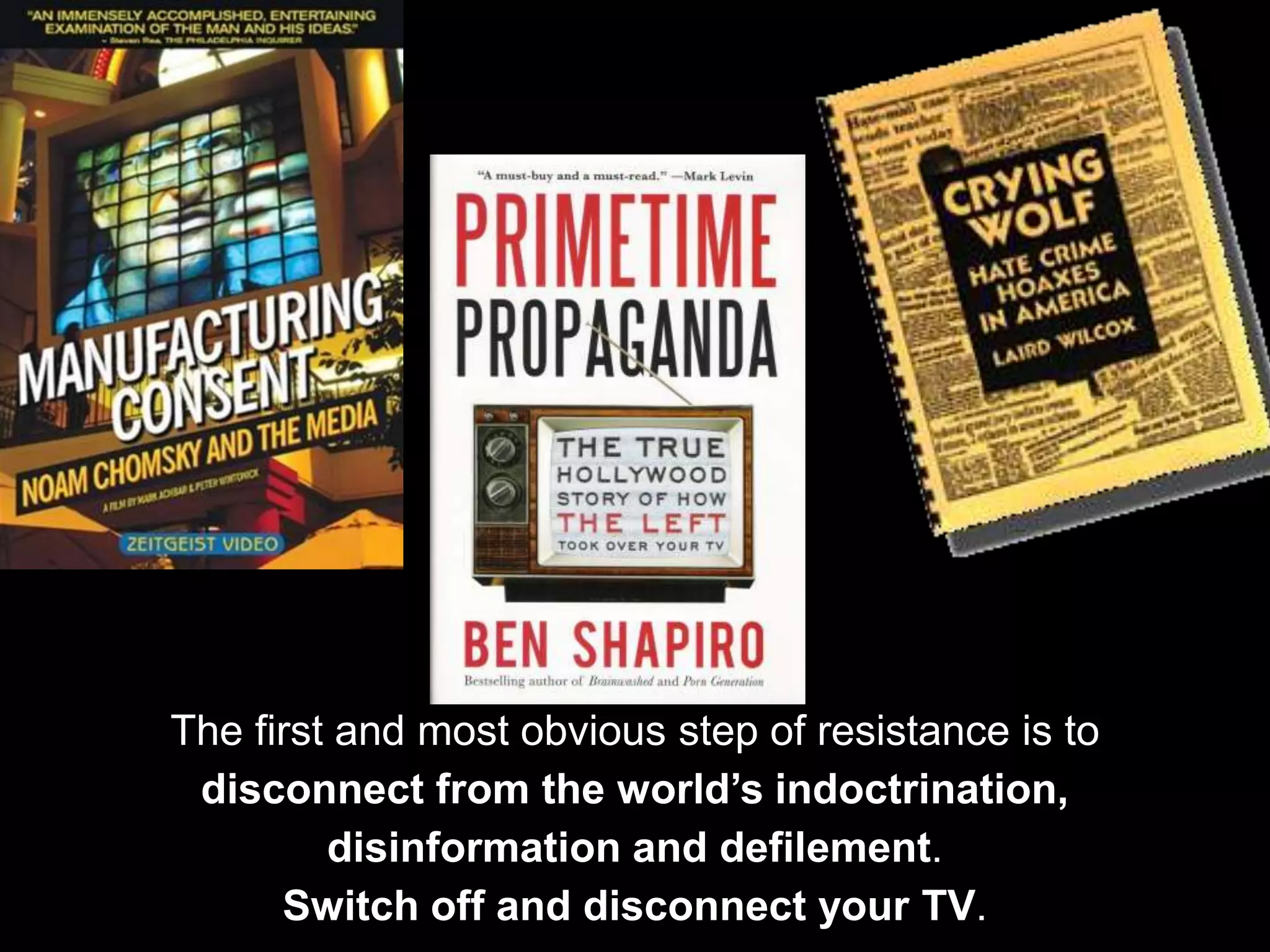 The first and most obvious step of resistance is to
disconnect from the world’s indoctrination,
disinformation and defilement.
Switch off and disconnect your TV.
 