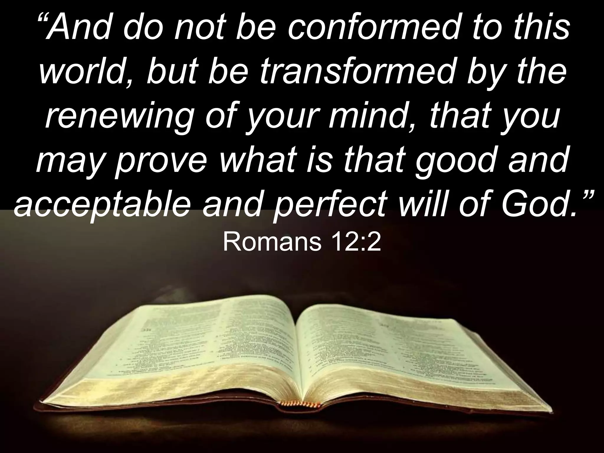 “And do not be conformed to this
world, but be transformed by the
renewing of your mind, that you
may prove what is that good and
acceptable and perfect will of God.”
Romans 12:2
 