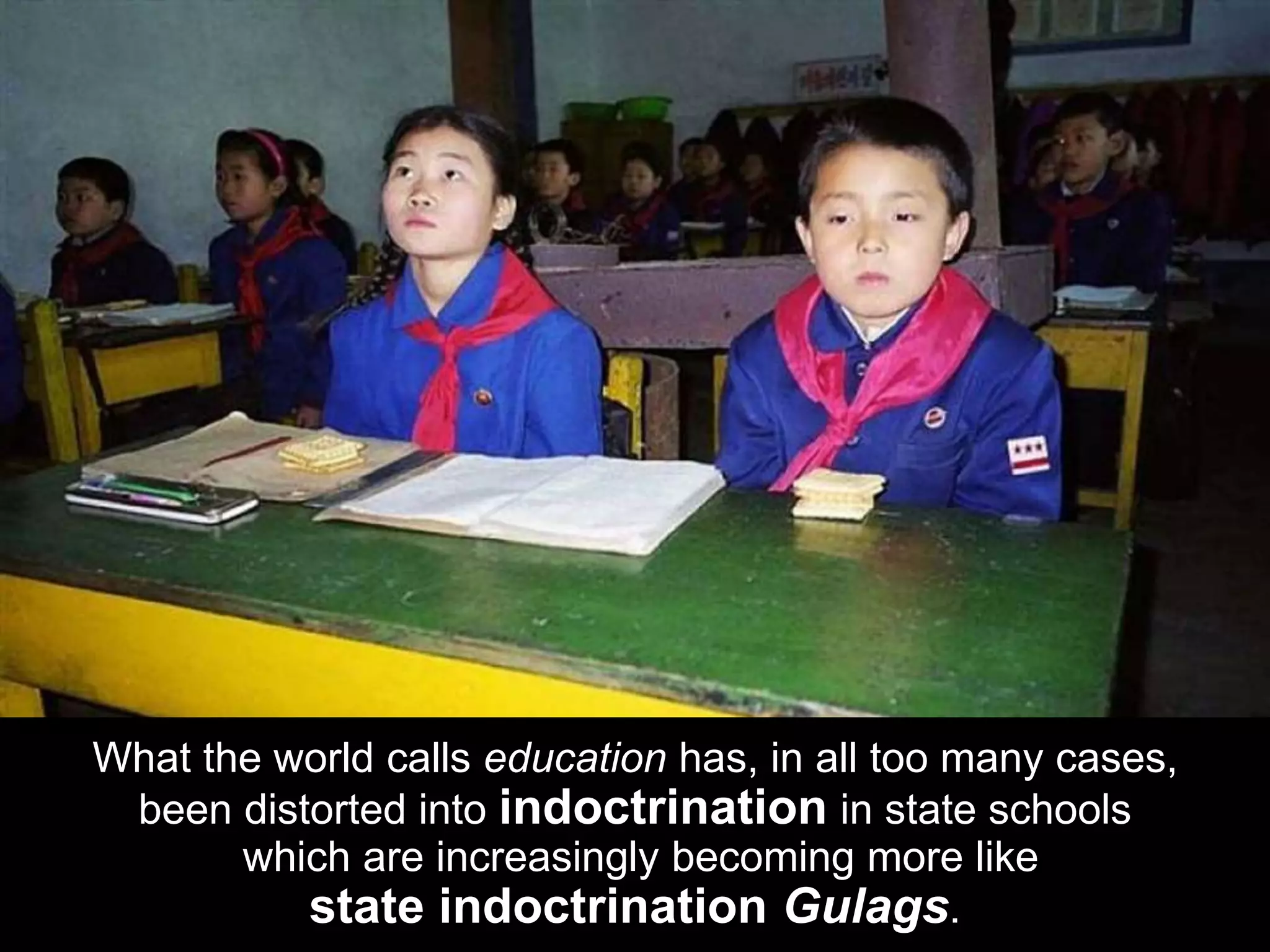 What the world calls education has, in all too many cases,
been distorted into indoctrination in state schools
which are increasingly becoming more like
state indoctrination Gulags.
 