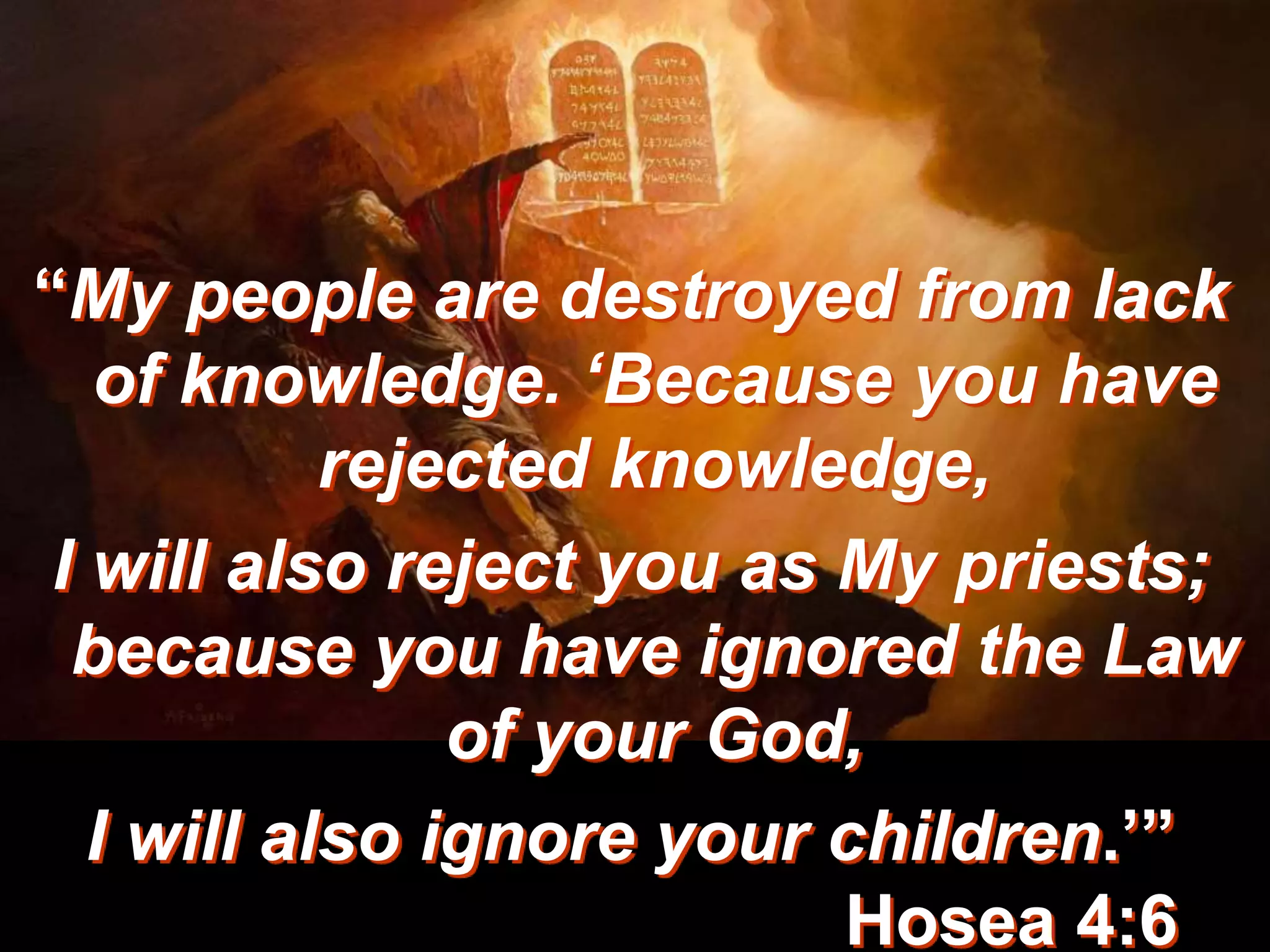 “My people are destroyed from lack
of knowledge. ‘Because you have
rejected knowledge,
I will also reject you as My priests;
because you have ignored the Law
of your God,
I will also ignore your children.’”
Hosea 4:6
 