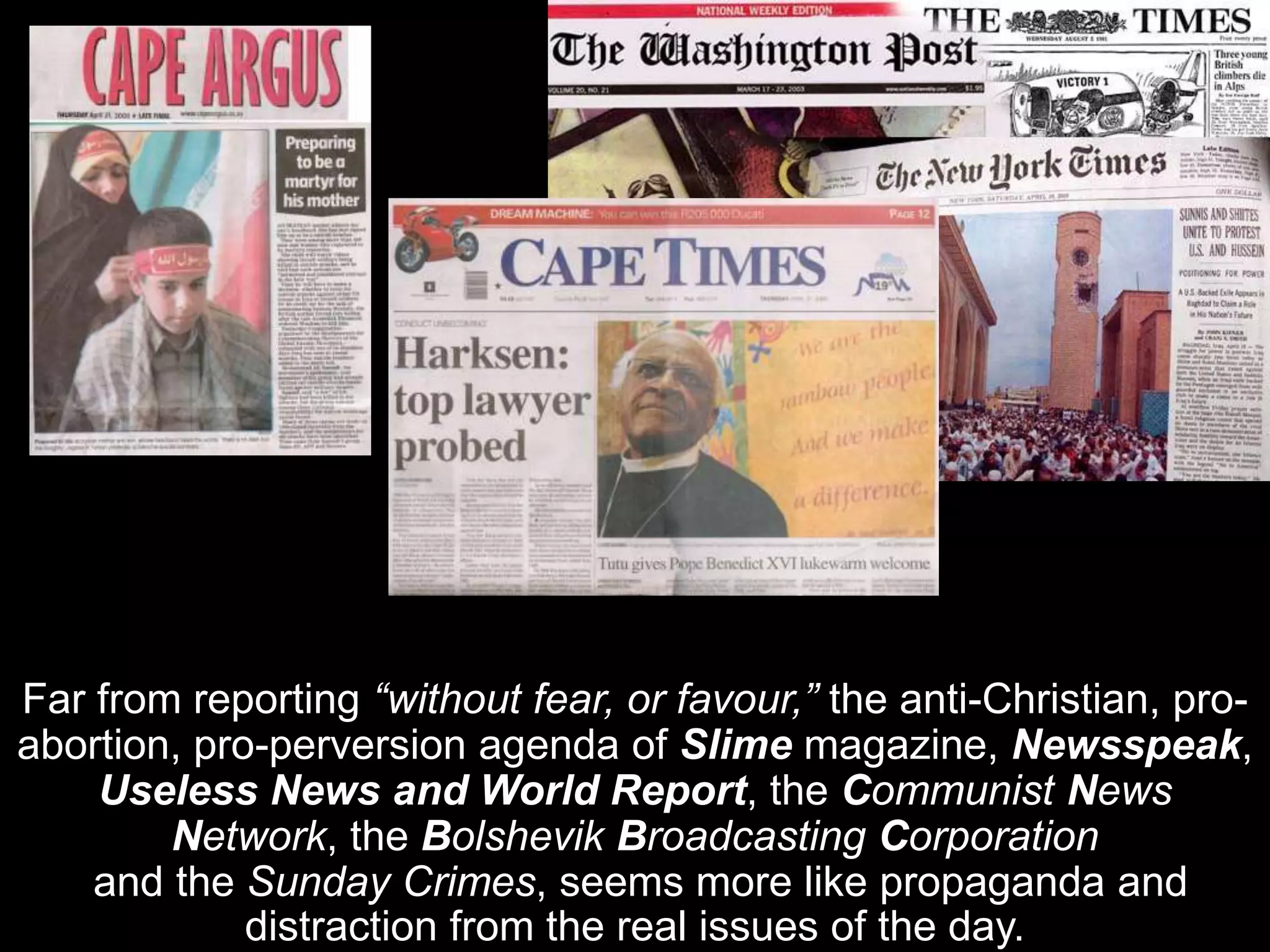 Far from reporting “without fear, or favour,” the anti-Christian, pro-
abortion, pro-perversion agenda of Slime magazine, Newsspeak,
Useless News and World Report, the Communist News
Network, the Bolshevik Broadcasting Corporation
and the Sunday Crimes, seems more like propaganda and
distraction from the real issues of the day.
 