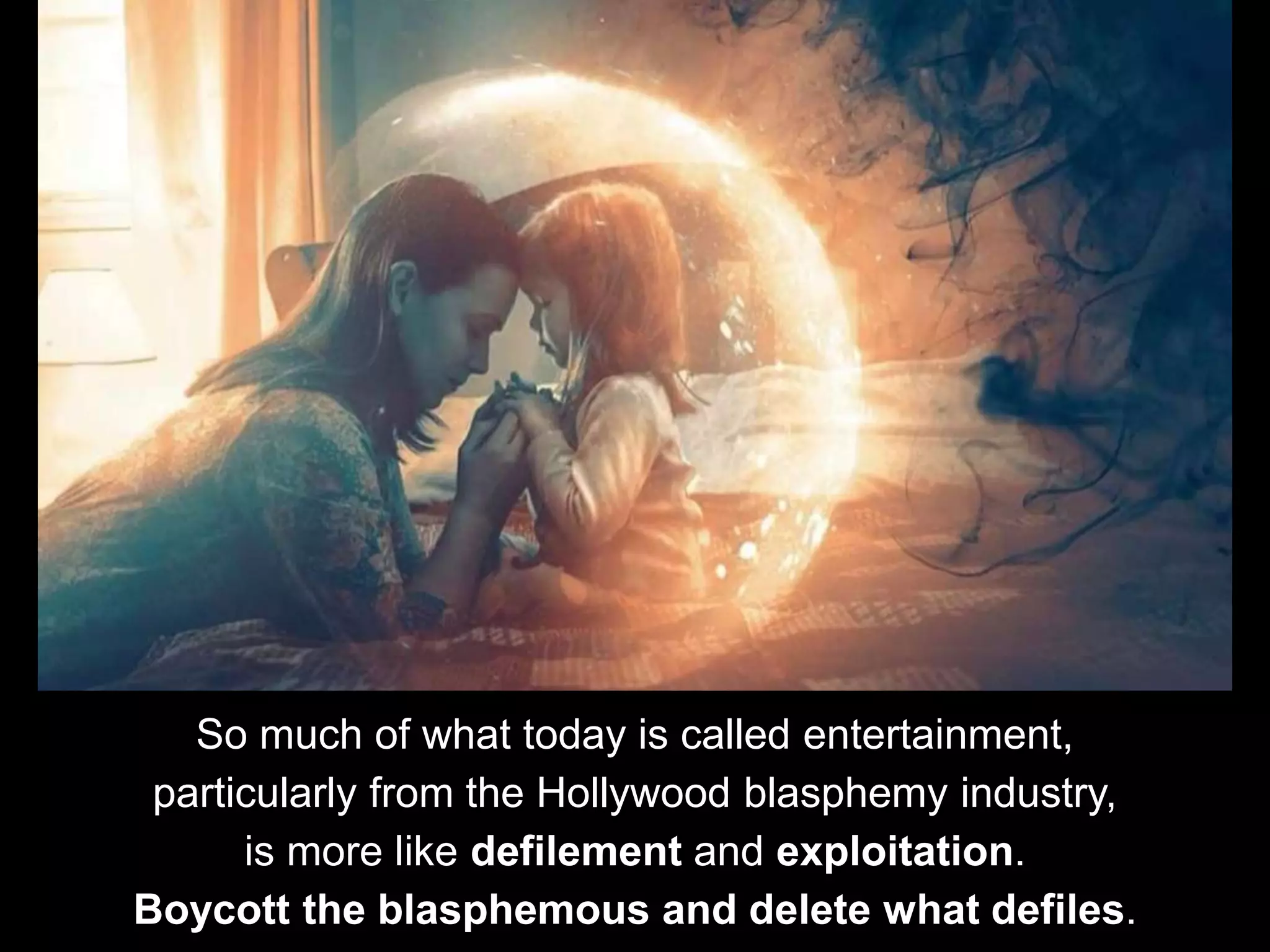 So much of what today is called entertainment,
particularly from the Hollywood blasphemy industry,
is more like defilement and exploitation.
Boycott the blasphemous and delete what defiles.
 