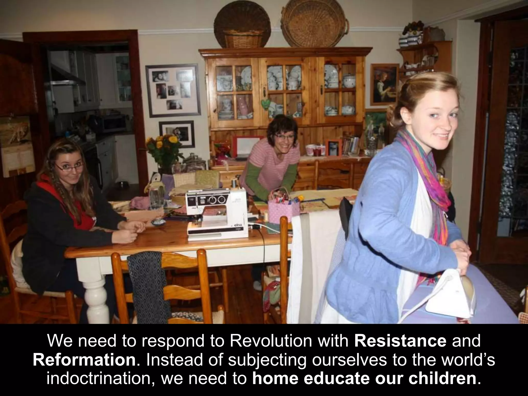 We need to respond to Revolution with Resistance and
Reformation. Instead of subjecting ourselves to the world’s
indoctrination, we need to home educate our children.
 