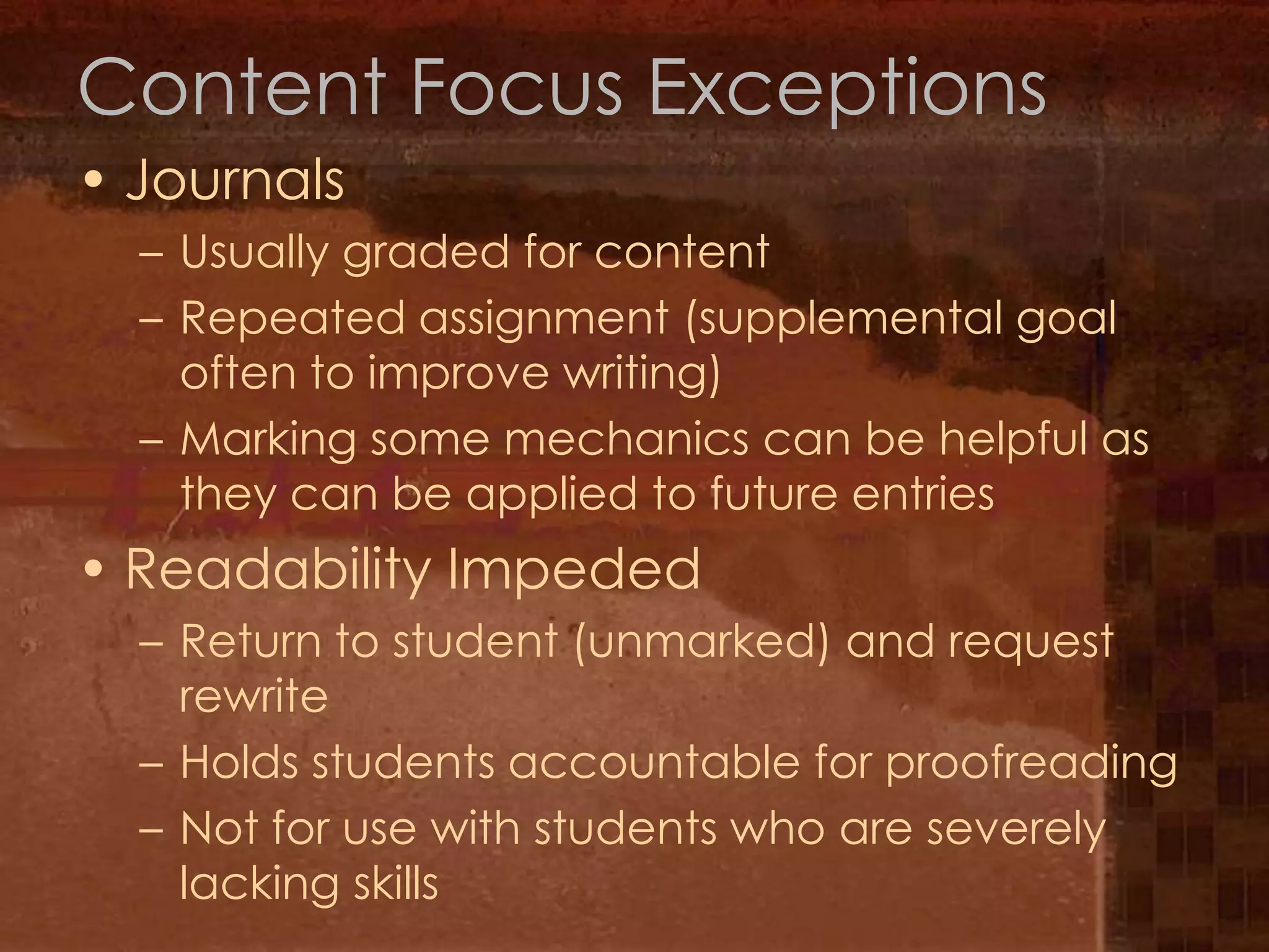 Content Focus ExceptionsJournalsUsually graded for contentRepeated assignment (supplemental goal often to improve writing)Marking some mechanics can be helpful as they can be applied to future entriesReadability ImpededReturn to student (unmarked) and request rewriteHolds students accountable for proofreadingNot for use with students who are severely lacking skills