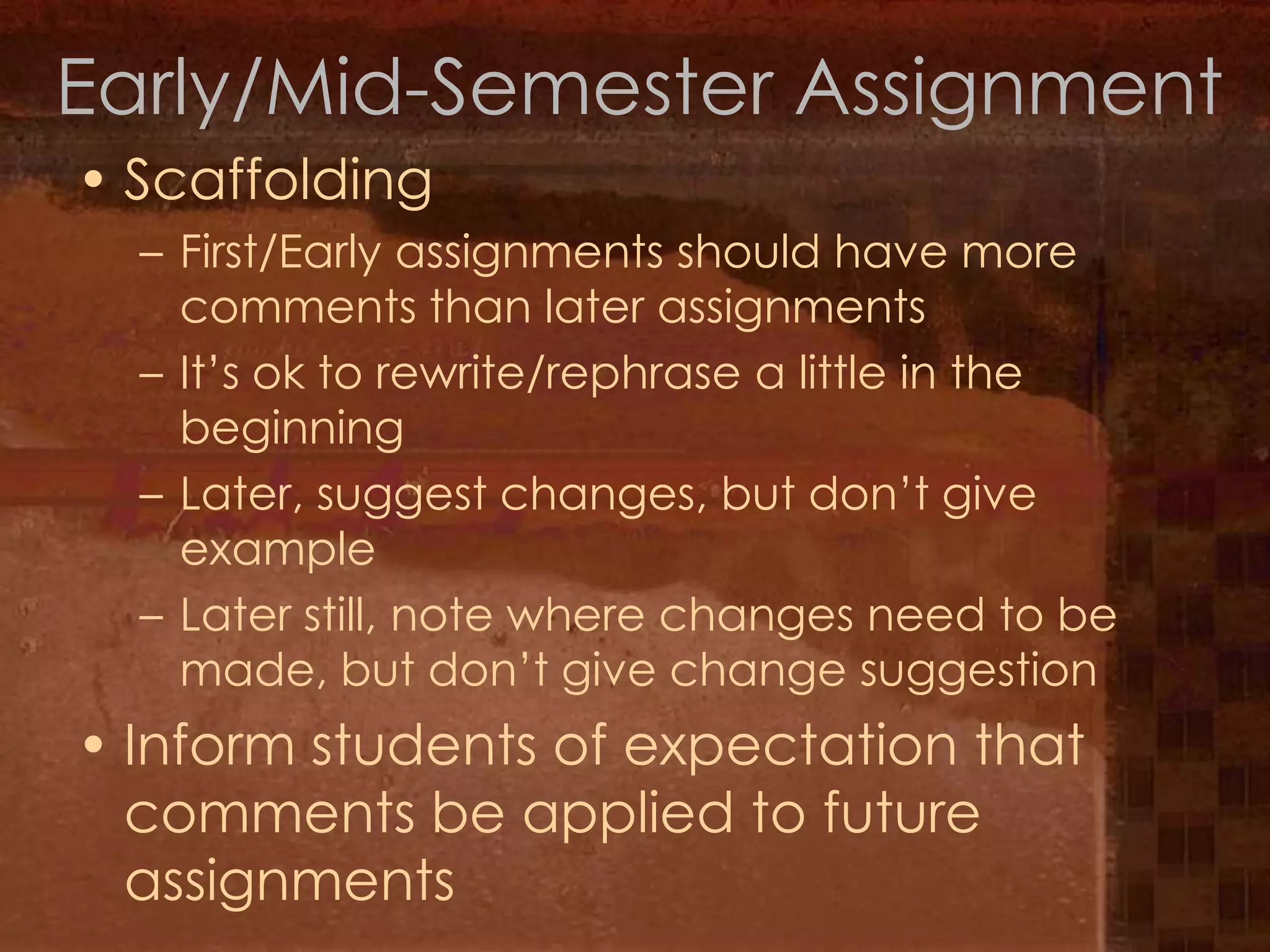 Early/Mid-Semester AssignmentScaffoldingFirst/Early assignments should have more comments than later assignmentsIt’s ok to rewrite/rephrase a little in the beginningLater, suggest changes, but don’t give exampleLater still, note where changes need to be made, but don’t give change suggestionInform students of expectation that comments be applied to future assignments