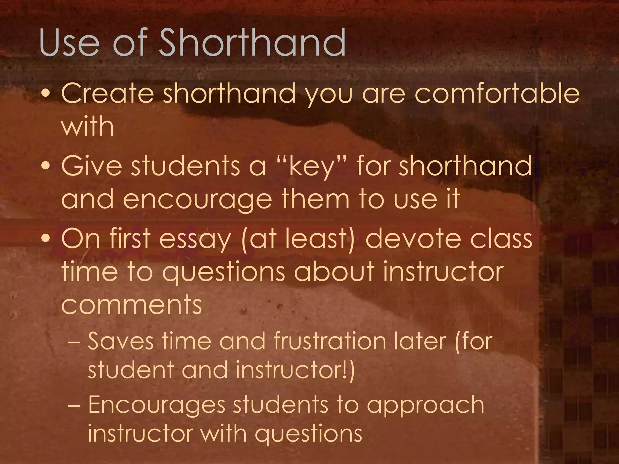 Use of ShorthandCreate shorthand you are comfortable withGive students a “key” for shorthand and encourage them to use itOn first essay (at least) devote class time to questions about instructor commentsSaves time and frustration later (for student and instructor!)Encourages students to approach instructor with questions