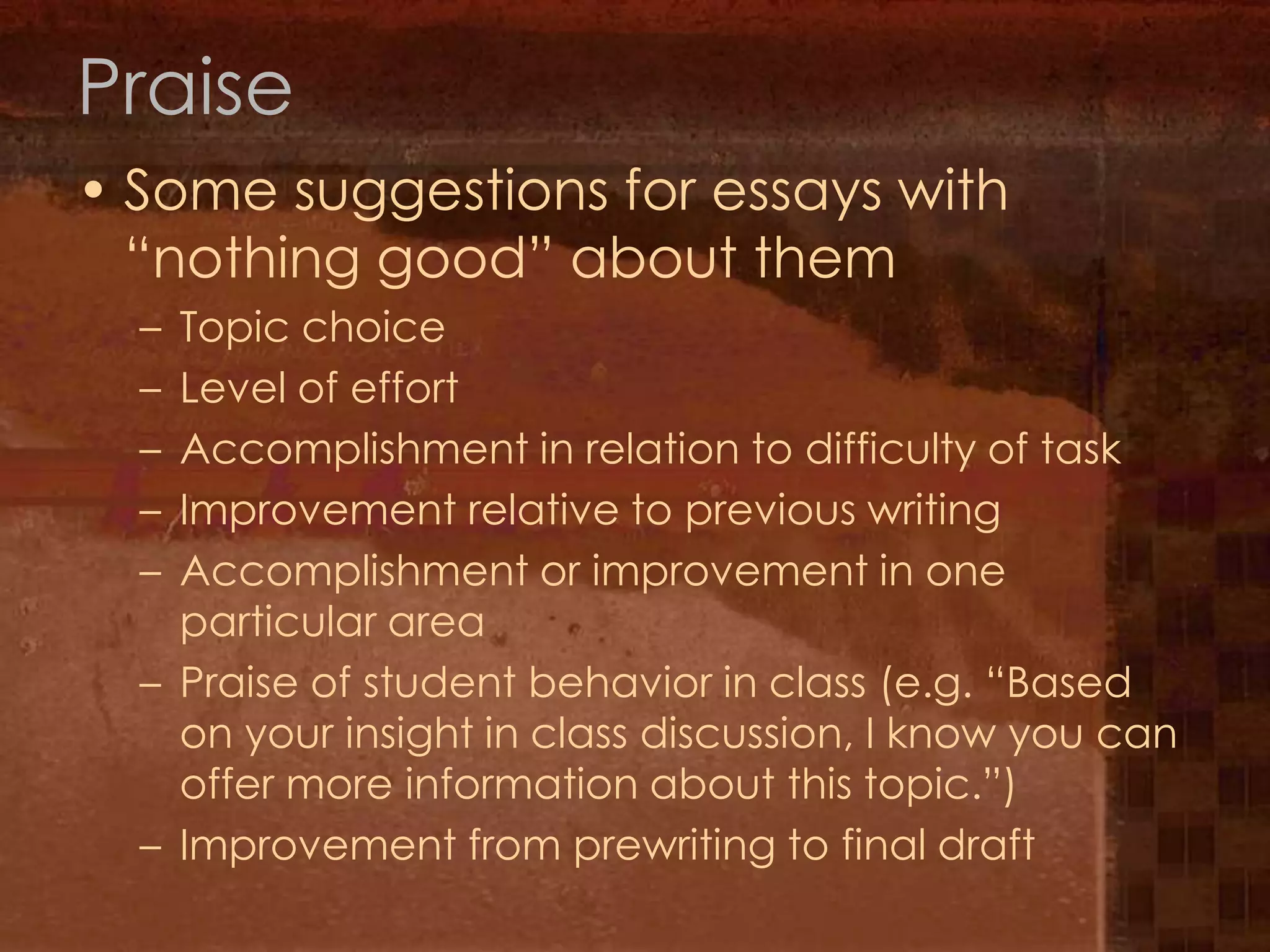 PraiseSome suggestions for essays with “nothing good” about themTopic choiceLevel of effortAccomplishment in relation to difficulty of taskImprovement relative to previous writingAccomplishment or improvement in one particular areaPraise of student behavior in class (e.g. “Based on your insight in class discussion, I know you can offer more information about this topic.”)Improvement from prewriting to final draft
