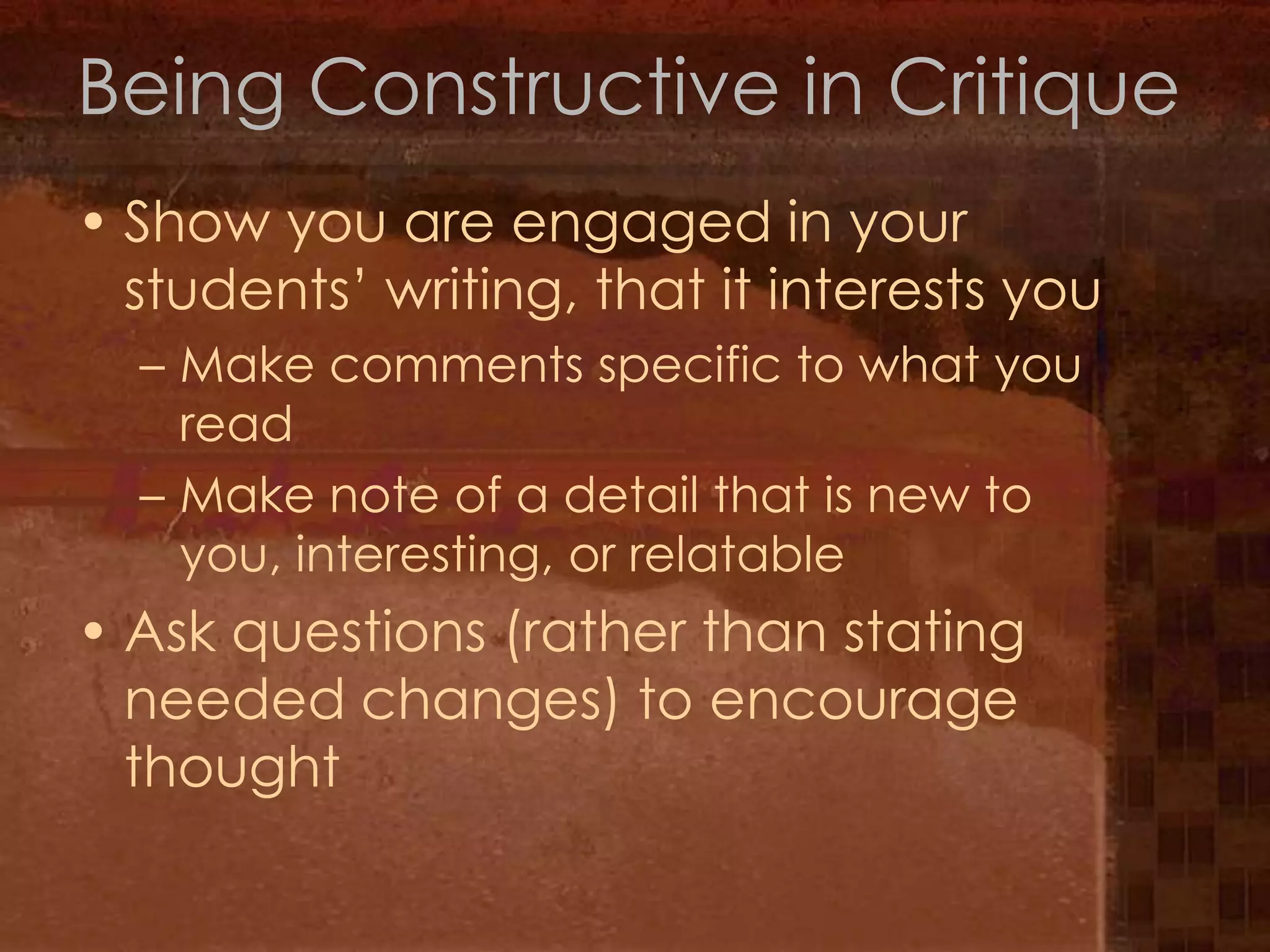 Being Constructive in CritiqueShow you are engaged in your students’ writing, that it interests youMake comments specific to what you readMake note of a detail that is new to you, interesting, or relatableAsk questions (rather than stating needed changes) to encourage thought 