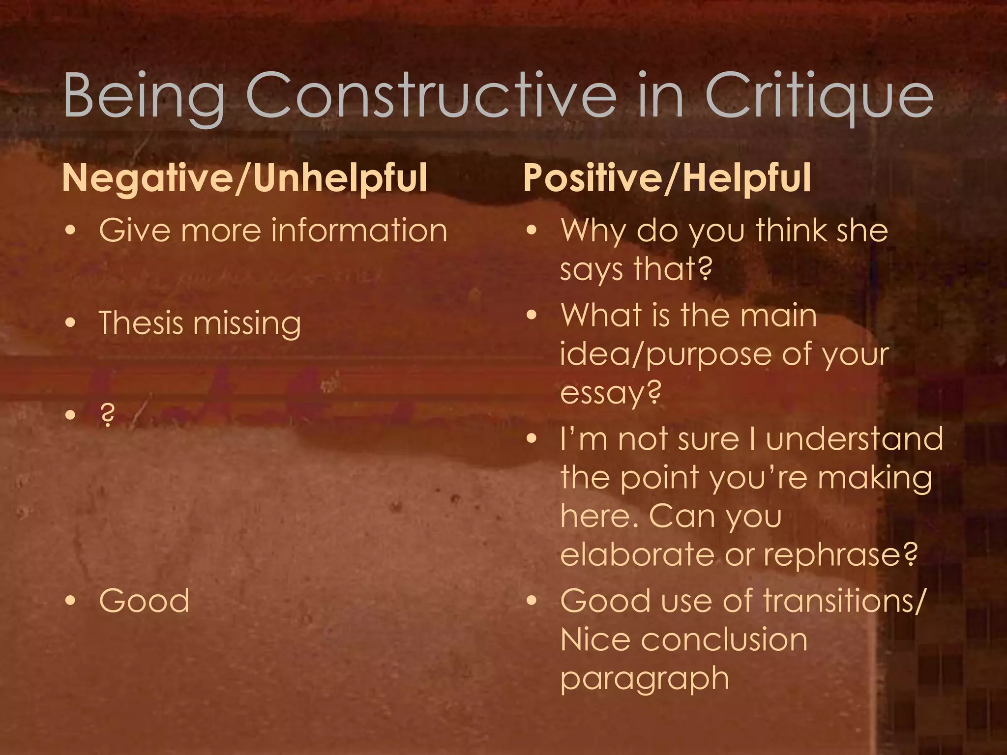Being Constructive in CritiqueNegative/UnhelpfulPositive/HelpfulGive more informationThesis missing?GoodWhy do you think she says that?What is the main idea/purpose of your essay?I’m not sure I understand the point you’re making here. Can you elaborate or rephrase?Good use of transitions/ Nice conclusion paragraph