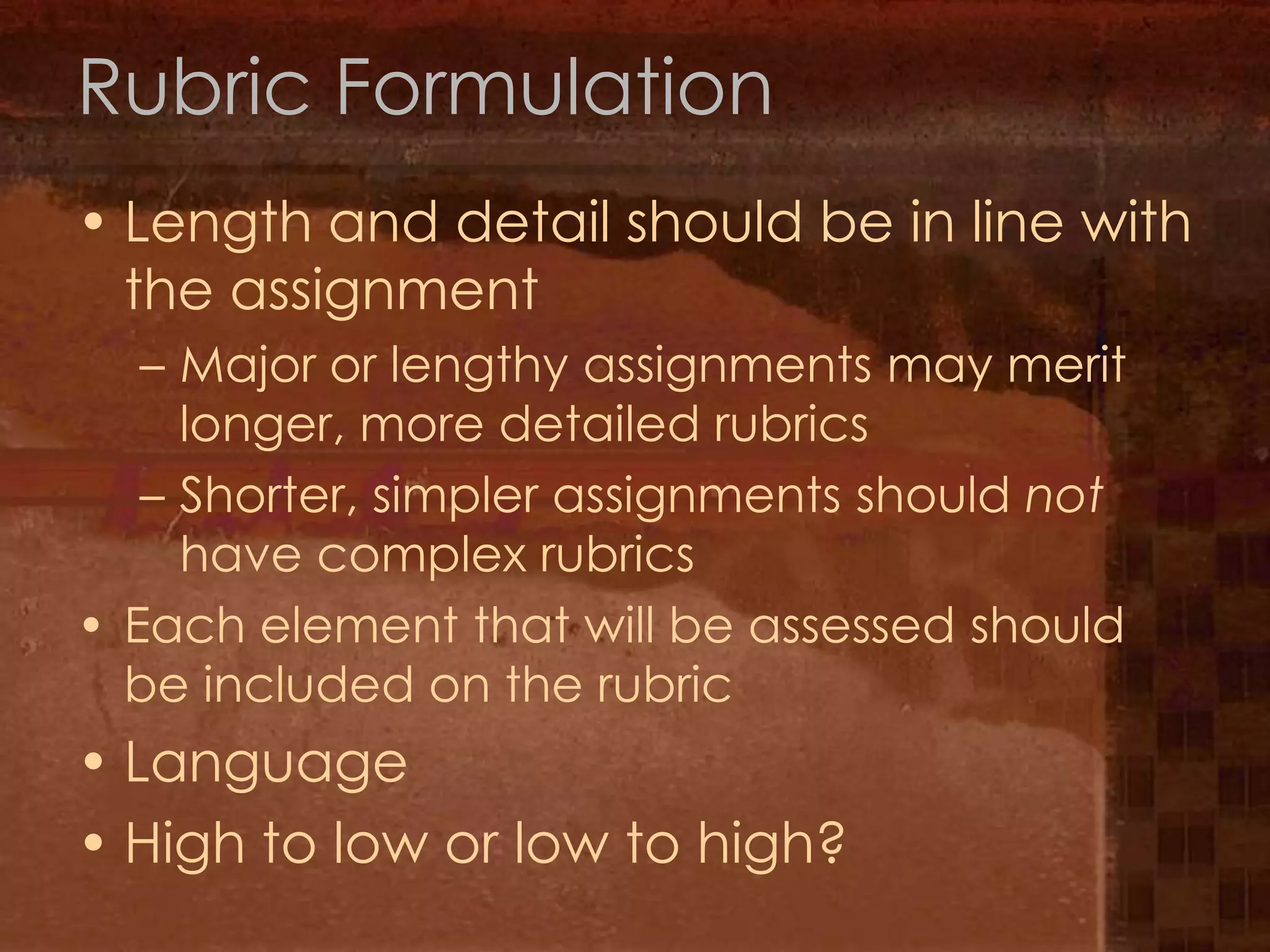Rubric FormulationLength and detail should be in line with the assignmentMajor or lengthy assignments may merit longer, more detailed rubricsShorter, simpler assignments should not have complex rubrics Each element that will be assessed should be included on the rubricLanguageHigh to low or low to high?