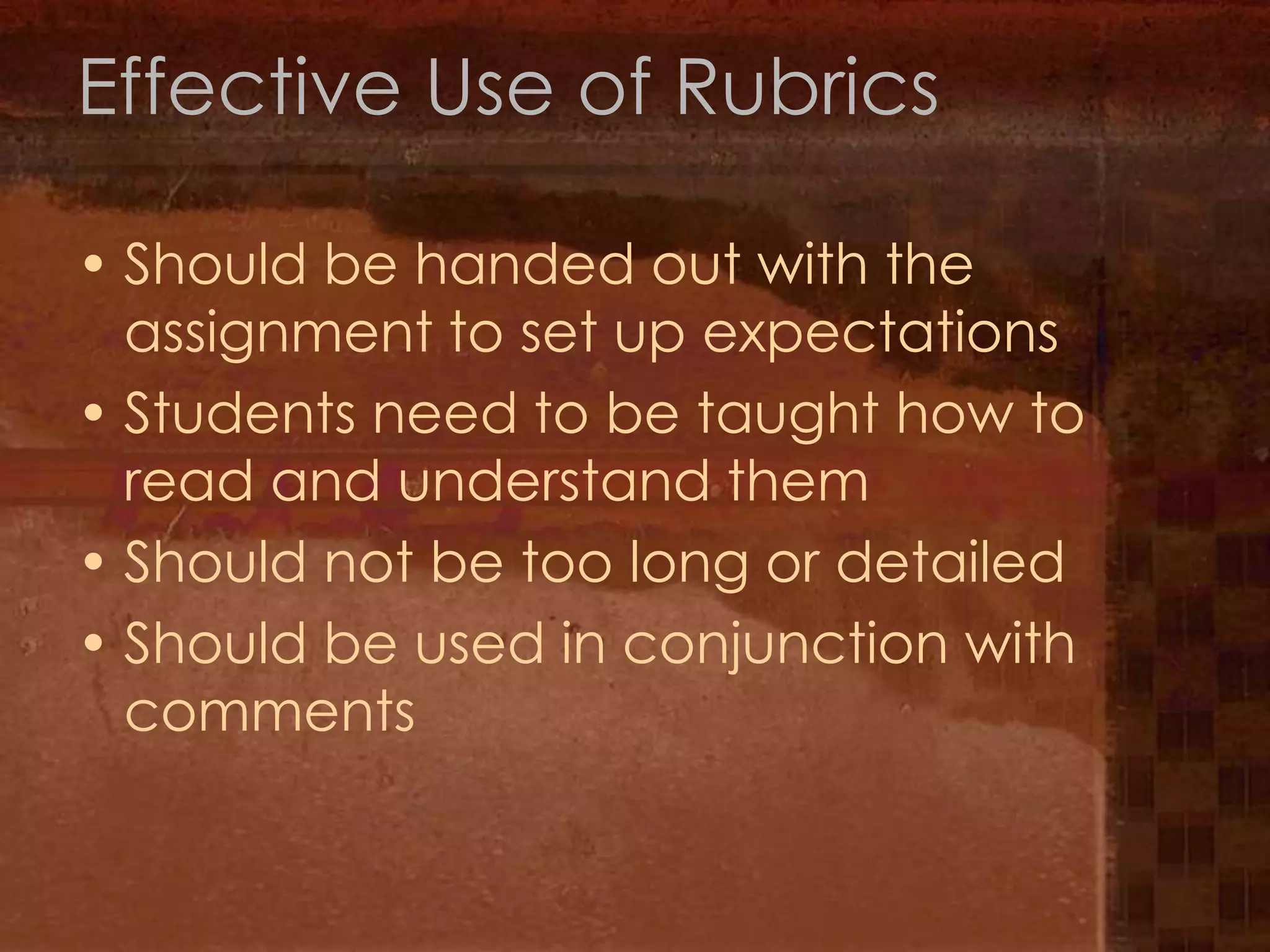 Effective Use of RubricsShould be handed out with the assignment to set up expectationsStudents need to be taught how to read and understand themShould not be too long or detailedShould be used in conjunction with comments