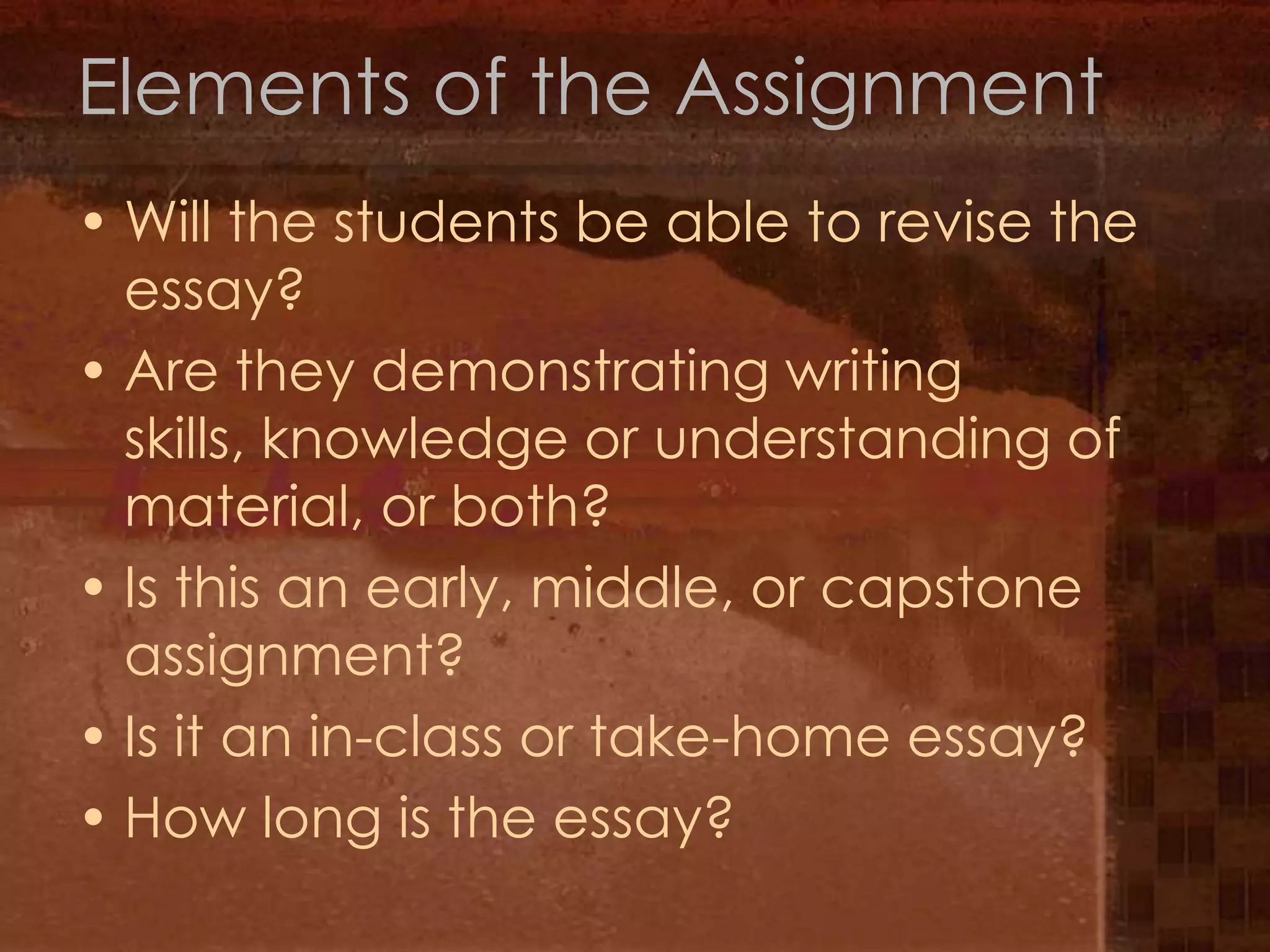 Elements of the AssignmentWill the students be able to revise the essay?Are they demonstrating writing skills, knowledge or understanding of material, or both?Is this an early, middle, or capstone assignment?Is it an in-class or take-home essay?How long is the essay?