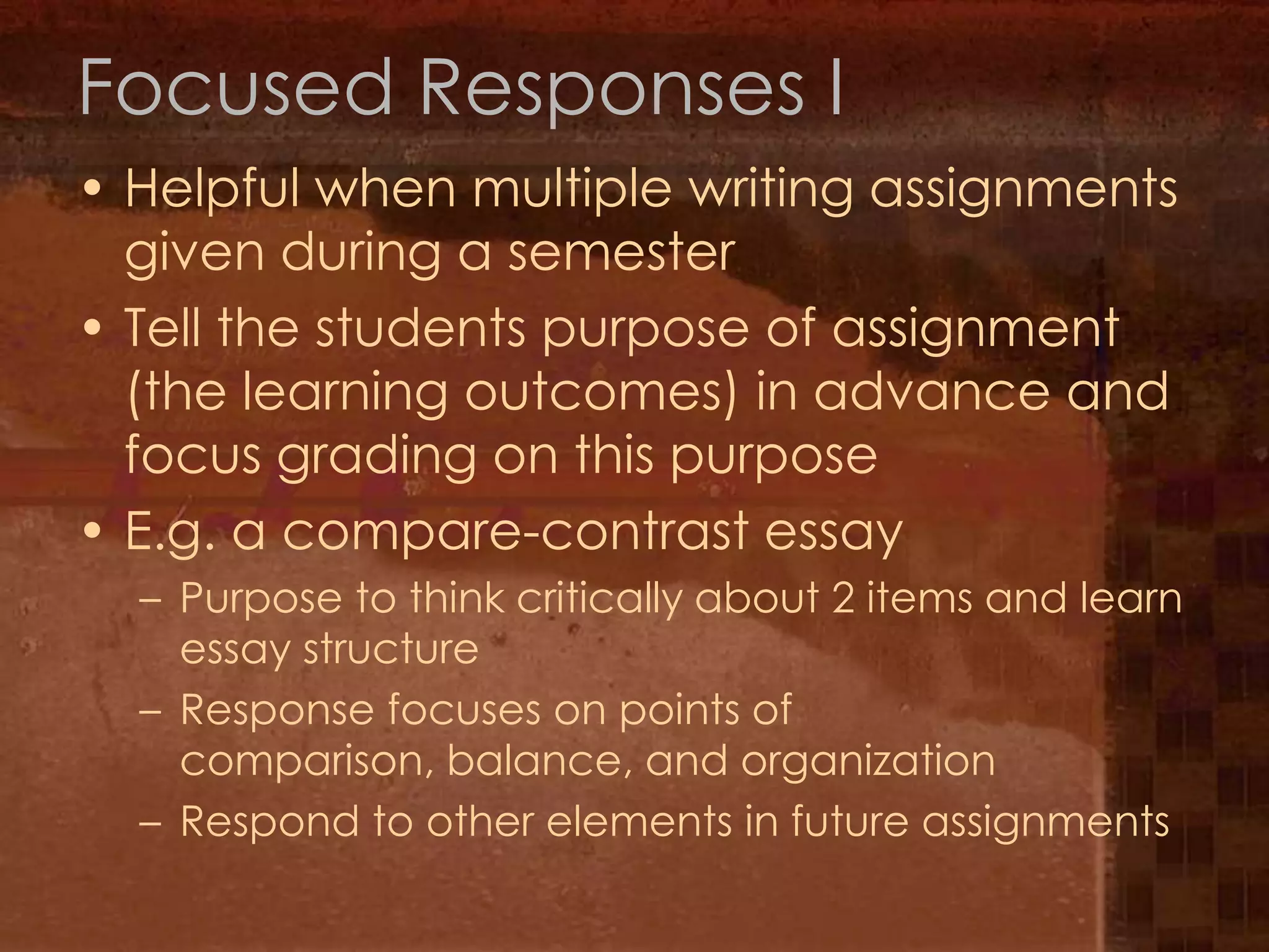 Focused Responses IHelpful when multiple writing assignments given during a semesterTell the students purpose of assignment (the learning outcomes) in advance and focus grading on this purposeE.g. a compare-contrast essayPurpose to think critically about 2 items and learn essay structureResponse focuses on points of comparison, balance, and organizationRespond to other elements in future assignments