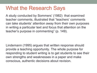 What the Research Says
A study conducted by Sommers’ (1982) that examined
teacher comments, illustrated that “teachers’ comments
can take students’ attention away from their own purposes
in writing a particular text and focus that attention on the
teacher’s purpose in commenting” (p. 149).



Lindemann (1995) argues that written response should
provide a teaching opportunity. The whole purpose for
responding to student writing is to get students to see their
own strengths and weaknesses in a paper and make
conscious, authentic decisions about revision.
 
