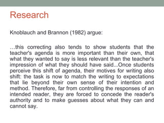 Research
Knoblauch and Brannon (1982) argue:

…this correcting also tends to show students that the
teacher's agenda is more important than their own, that
what they wanted to say is less relevant than the teacher's
impression of what they should have said...Once students
perceive this shift of agenda, their motives for writing also
shift: the task is now to match the writing to expectations
that lie beyond their own sense of their intention and
method. Therefore, far from controlling the responses of an
intended reader, they are forced to concede the reader's
authority and to make guesses about what they can and
cannot say.
 