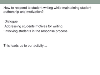 How to respond to student writing while maintaining student
authorship and motivation?

•Dialogue
•Addressing students motives for writing
•Involving students in the response process




This leads us to our activity…
 