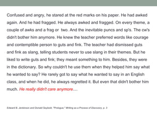 Confused and angry, he stared at the red marks on his paper. He had awked
again. And he had fragged. He always awked and fragged. On every theme, a
couple of awks and a frag or two. And the inevitable puncs and sp's. The cw's
didn't bother him anymore. He knew the teacher preferred words like courage
and contemptible person to guts and fink. The teacher had dismissed guts
and fink as slang, telling students never to use slang in their themes. But he
liked to write guts and fink; they meant something to him. Besides, they were
in the dictionary. So why couldn't he use them when they helped him say what
he wanted to say? He rarely got to say what he wanted to say in an English
class, and when he did, he always regretted it. But even that didn't bother him
much. He really didn't care anymore....



Edward B. Jenkinson and Donald Seybold, "Prologue," Writing as a Process of Discovery, p. 3
 