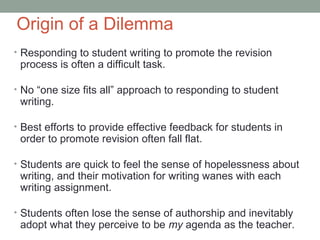 Origin of a Dilemma
• Responding to student writing to promote the revision
 process is often a difficult task.

• No “one size fits all” approach to responding to student
 writing.

• Best efforts to provide effective feedback for students in
 order to promote revision often fall flat.

• Students are quick to feel the sense of hopelessness about
 writing, and their motivation for writing wanes with each
 writing assignment.

• Students often lose the sense of authorship and inevitably
 adopt what they perceive to be my agenda as the teacher.
 