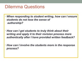 Dilemma Questions
• When responding to student writing, how can I ensure
 students do not lose the sense of
  authorship?

• How can I get students to truly think about their
 writing and apply it to their revision process more
 authentically after I have provided written feedback?

• How can I involve the students more in the response
 process?
 