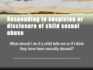 Responding to suspicion or disclosure of child sexual abuse What should I do if a child tells me or if I think they have been sexually abused? Adapted from material found at:  http://www.families.qld.gov.au/projectaxis/orgbooklet/suspicion.html  (Accessed 16/3/04) 